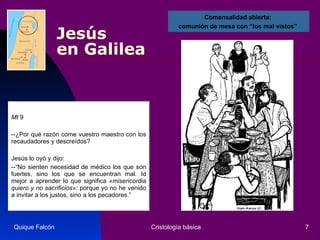 Jesús  en Galilea Mt  9 --¿Por qué razón come vuestro maestro con los recaudadores y descreídos?  Jesús lo oyó y dijo:  --“No sienten necesidad de médico los que son fuertes, sino los que se encuentran mal. Id mejor a aprender lo que significa  «misericordia quiero y no sacrificios»:  porque yo no he venido a invitar a los justos, sino a los pecadores.” Quique Falcón Cristología básica Comensalidad abierta:  comunión de mesa con “los mal vistos”  