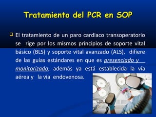 Tratamiento del PCR en SOP

   El tratamiento de un paro cardiaco transoperatorio
    se rige por los mismos principios de soporte vital
    básico (BLS) y soporte vital avanzado (ALS), difiere
    de las guías estándares en que es presenciado y
    monitorizado, además ya está establecida la vía
    aérea y la vía endovenosa.
 