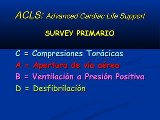 ACLS: Advanced Cardiac Life Support
        SURVEY PRIMARIO

C = Compresiones Torácicas
A = Apertura de vía aérea
B = Ventilación a Presión Positiva
D = Desfibrilación
 