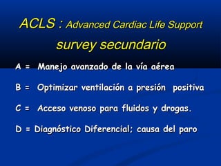 ACLS : Advanced Cardiac Life Support
    survey secundario
A = Manejo avanzado de la vía aérea

B = Optimizar ventilación a presión positiva

C = Acceso venoso para fluidos y drogas.

D = Diagnóstico Diferencial; causa del paro
 