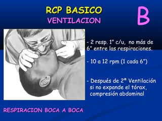 RCP BASICO
            VENTILACION                       B
                          - 2 resp. 1” c/u, no más de
                          6” entre las respiraciones.

                          - 10 a 12 rpm (1 cada 6”)


                          - Después de 2ª Ventilación
                            si no expande el tórax,
                            compresión abdominal


RESPIRACION BOCA A BOCA
 