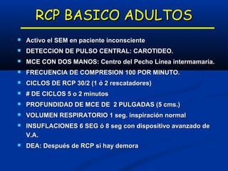 RCP BASICO ADULTOS
   Activo el SEM en paciente inconsciente
   DETECCION DE PULSO CENTRAL: CAROTIDEO.
   MCE CON DOS MANOS: Centro del Pecho Línea intermamaria.
   FRECUENCIA DE COMPRESION 100 POR MINUTO.
   CICLOS DE RCP 30/2 (1 ó 2 rescatadores)
   # DE CICLOS 5 o 2 minutos
   PROFUNDIDAD DE MCE DE 2 PULGADAS (5 cms.)
   VOLUMEN RESPIRATORIO 1 seg. inspiración normal
   INSUFLACIONES 6 SEG ó 8 seg con dispositivo avanzado de
    V.A.
   DEA: Después de RCP si hay demora
 