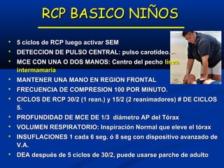 RCP BASICO NIÑOS
   5 ciclos de RCP luego activar SEM
   DETECCION DE PULSO CENTRAL: pulso carotideo.
   MCE CON UNA O DOS MANOS: Centro del pecho línea
    intermamaria
   MANTENER UNA MANO EN REGION FRONTAL
   FRECUENCIA DE COMPRESION 100 POR MINUTO.
   CICLOS DE RCP 30/2 (1 rean.) y 15/2 (2 reanimadores) # DE CICLOS
    5.
   PROFUNDIDAD DE MCE DE 1/3 diámetro AP del Tórax
   VOLUMEN RESPIRATORIO: Inspiración Normal que eleve el tórax
   INSUFLACIONES 1 cada 6 seg. ó 8 seg con dispositivo avanzado de
    V.A.
   DEA después de 5 ciclos de 30/2, puede usarse parche de adulto
 