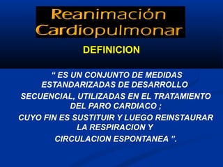 DEFINICION

       “ ES UN CONJUNTO DE MEDIDAS
    ESTANDARIZADAS DE DESARROLLO
SECUENCIAL, UTILIZADAS EN EL TRATAMIENTO
            DEL PARO CARDIACO ;
CUYO FIN ES SUSTITUIR Y LUEGO REINSTAURAR
             LA RESPIRACION Y
        CIRCULACION ESPONTANEA ”.
 