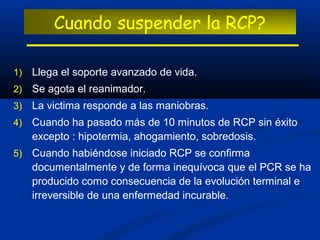 Cuando suspender la RCP?

1)   Llega el soporte avanzado de vida.
2)   Se agota el reanimador.
3)   La victima responde a las maniobras.
4)   Cuando ha pasado más de 10 minutos de RCP sin éxito
     excepto : hipotermia, ahogamiento, sobredosis.
5)   Cuando habiéndose iniciado RCP se confirma
     documentalmente y de forma inequívoca que el PCR se ha
     producido como consecuencia de la evolución terminal e
     irreversible de una enfermedad incurable.
 
