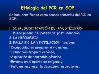 Etiología del PCR en SOP
Se han identificado como causas primarias del PCR en
SOP:

1. SOBREDOSIFICACIÓN DE ANESTÉSICOS
   Puede producir Hipotensión post. inducción
2. LA HIPOXEMIA.
3. FALLA EN LA VENTILACIÓN: incluye:
Incapacidad en asegurar la vía aérea,

Intubación traqueal errónea,

Aspiración de contenido gástrico,

Errores en el aporte de oxígeno y

Falla en reconocer la depresión respiratoria .
 