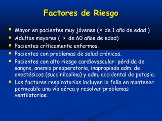 Factores de Riesgo
   Mayor en pacientes muy jóvenes (< de 1 año de edad )
   Adultos mayores ( > de 60 años de edad)
   Pacientes críticamente enfermos.
   Pacientes con problemas de salud crónicos.
   Pacientes con alto riesgo cardiovascular: pérdida de
    sangre, anemia preoperatoria, inapropiada adm. de
    anestésicos (succinilcolina) y adm. accidental de potasio.
   Los factores respiratorios incluyen la falla en mantener
    permeable una vía aérea y resolver problemas
    ventilatorios.
 