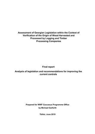 Assessment of Georgian Legislation within the Context of
      Verification of the Origin of Wood Harvested and
              Processed by Logging and Timber
                   Processing Companies




                        Final report

Analysis of legislation and recommendations for improving the
                         current controls




         Prepared for WWF Caucasus Programme Office
                     by Michael Garforth


                      Tbilisi, June 2010
 