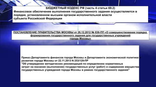 БЮДЖЕТНЫЙ КОДЕКС РФ (часть 4 статьи 69.2)
Финансовое обеспечение выполнения государственного задания осуществляется в
порядке, установленном высшим органом исполнительной власти
субъекта Российской Федерации
ПОСТАНОВЛЕНИЕ ПРАВИТЕЛЬСТВА МОСКВЫ от 26.12.2012 № 836-ПП «О совершенствовании порядка
формирования государственного задания для государственных учреждений
города Москвы»
Приказ Департамента финансов города Москвы и Департамента экономической политики и
развития города Москвы от 22.11.2013 N 253/129-ПР
"Об утверждении методических рекомендаций по определению нормативных
затрат на оказание (выполнение) государственных услуг (работ) и содержание имущества
государственных учреждений города Москвы в рамках государственного задания"
 