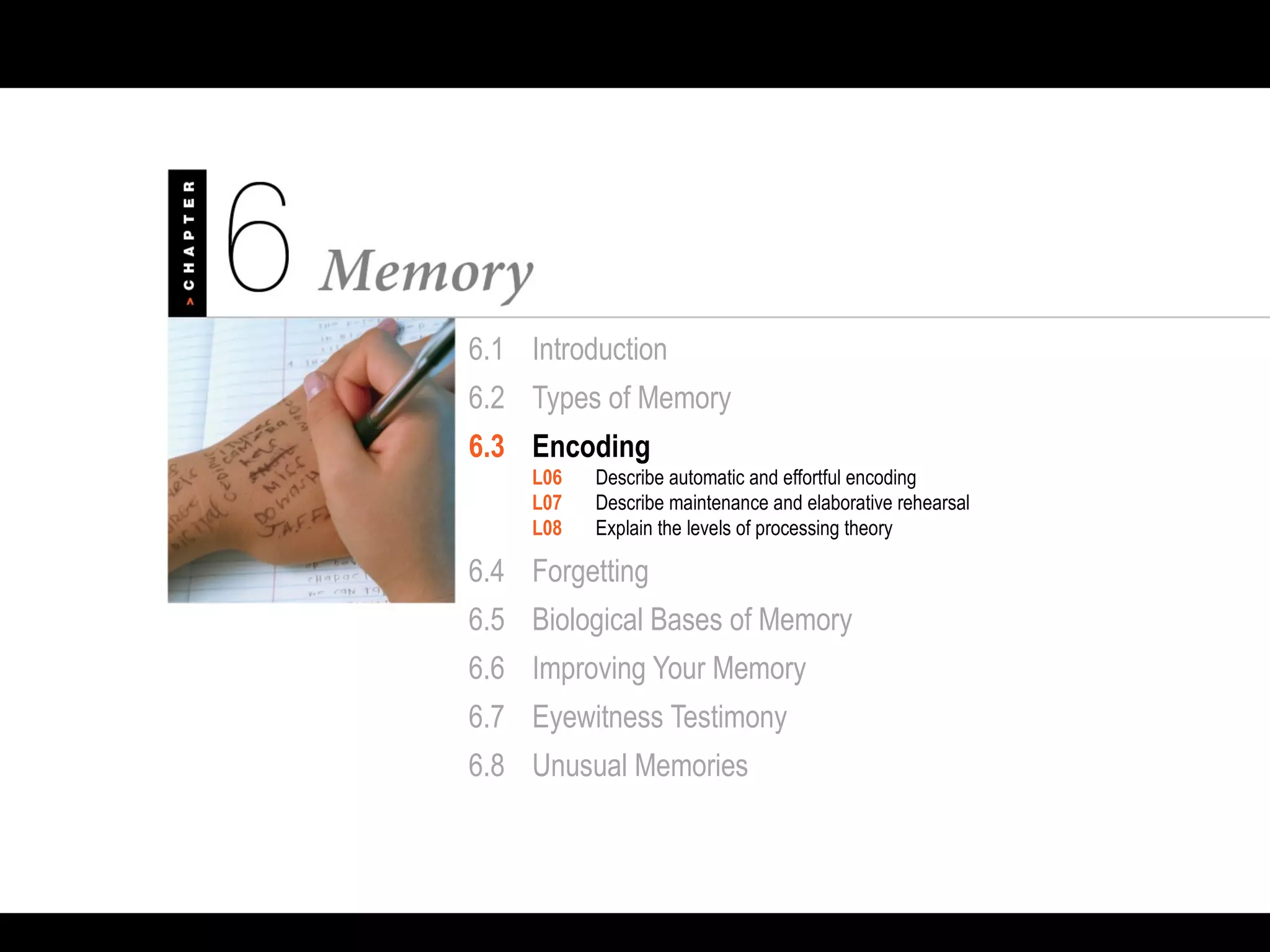 6.1 Introduction
6.2 Types of Memory
6.3 Encoding
L06 Describe automatic and effortful encoding
L07 Describe maintenance and elaborative rehearsal
L08 Explain the levels of processing theory
6.4 Forgetting
6.5 Biological Bases of Memory
6.6 Improving Your Memory
6.7 Eyewitness Testimony
6.8 Unusual Memories
 