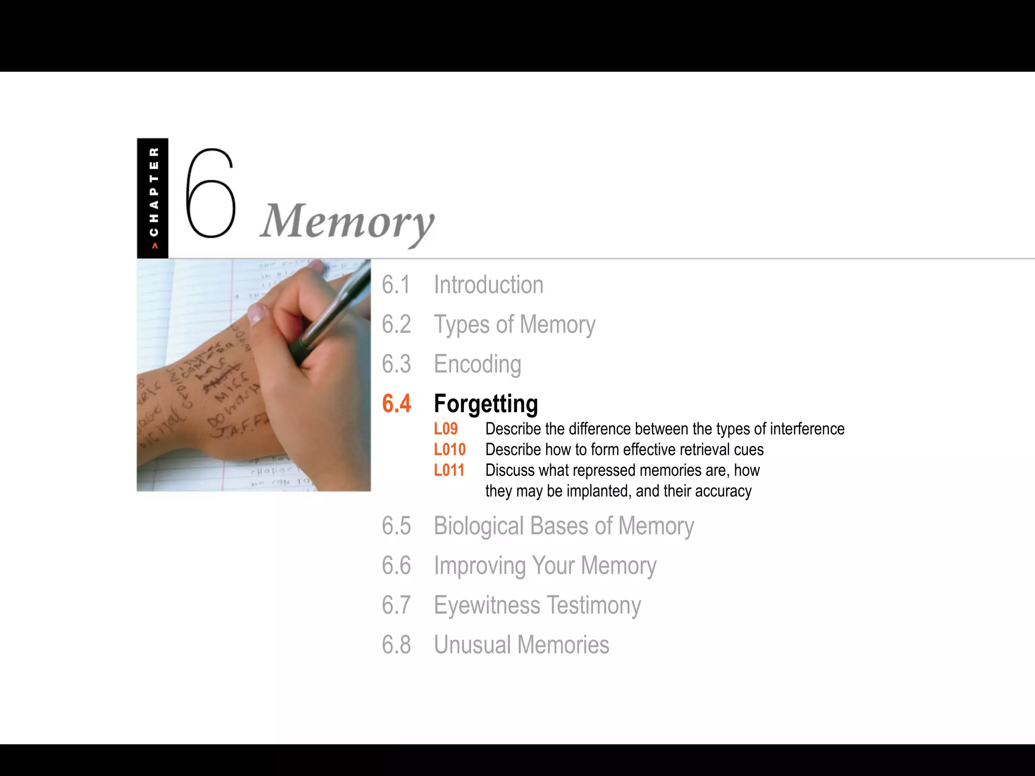 6.1 Introduction
6.2 Types of Memory
6.3 Encoding
6.4 Forgetting
L09 Describe the difference between the types of interference
L010 Describe how to form effective retrieval cues
L011 Discuss what repressed memories are, how
they may be implanted, and their accuracy
6.5 Biological Bases of Memory
6.6 Improving Your Memory
6.7 Eyewitness Testimony
6.8 Unusual Memories
 