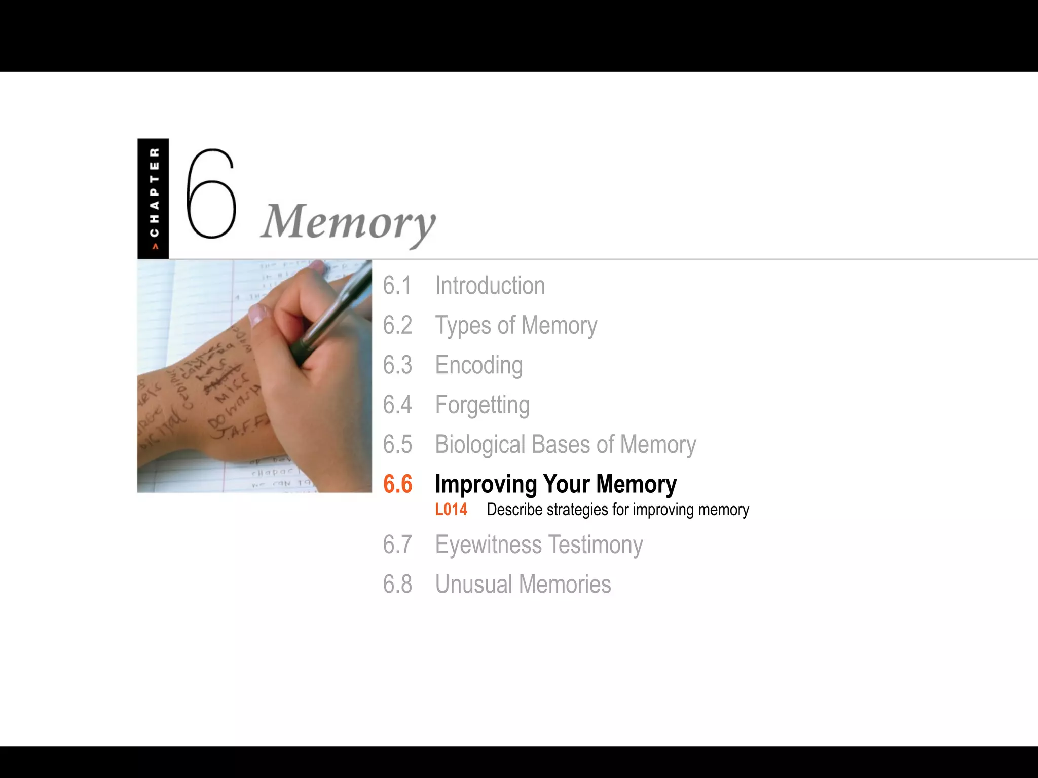6.1 Introduction
6.2 Types of Memory
6.3 Encoding
6.4 Forgetting
6.5 Biological Bases of Memory
6.6 Improving Your Memory
L014 Describe strategies for improving memory
6.7 Eyewitness Testimony
6.8 Unusual Memories
 