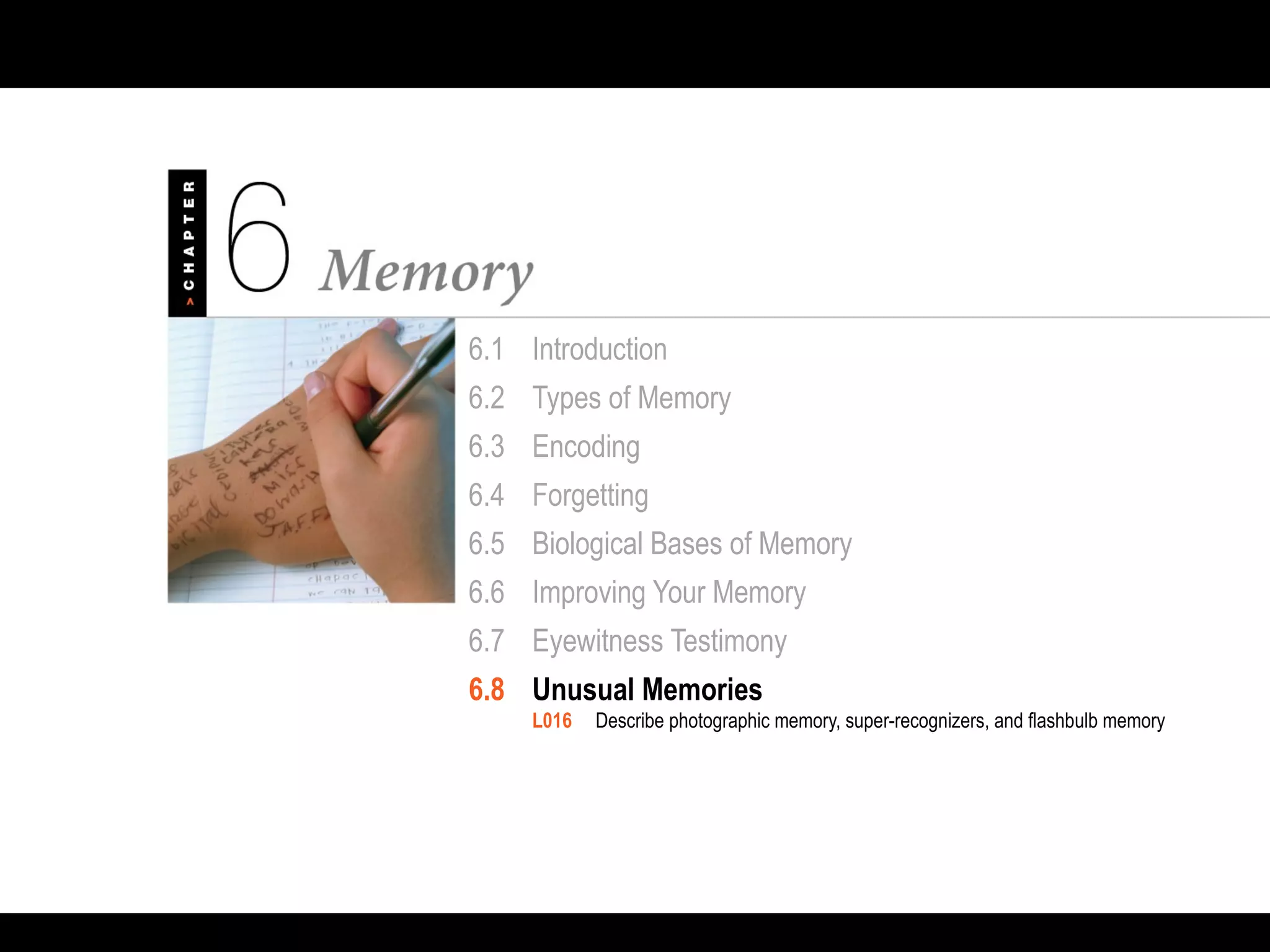 6.1 Introduction
6.2 Types of Memory
6.3 Encoding
6.4 Forgetting
6.5 Biological Bases of Memory
6.6 Improving Your Memory
6.7 Eyewitness Testimony
6.8 Unusual Memories
L016 Describe photographic memory, super-recognizers, and flashbulb memory
 
