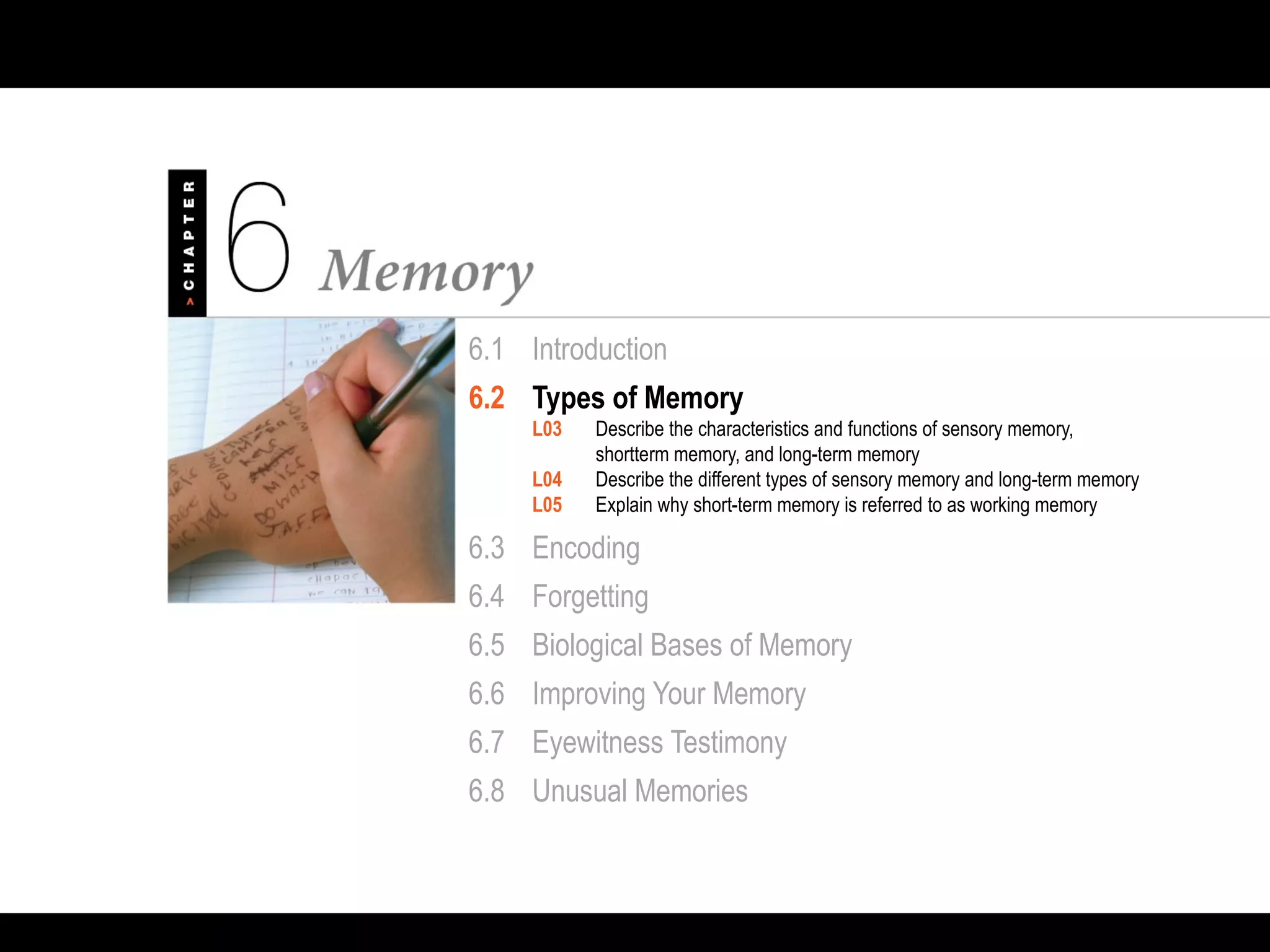 6.1 Introduction
6.2 Types of Memory
L03 Describe the characteristics and functions of sensory memory,
shortterm memory, and long-term memory
L04 Describe the different types of sensory memory and long-term memory
L05 Explain why short-term memory is referred to as working memory
6.3 Encoding
6.4 Forgetting
6.5 Biological Bases of Memory
6.6 Improving Your Memory
6.7 Eyewitness Testimony
6.8 Unusual Memories
 