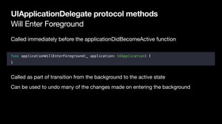 Will Enter Foreground
UIApplicationDelegate protocol methods
Called immediately before the applicationDidBecomeActive function

func applicationWillEnterForeground(_ application: UIApplication) {
}
Called as part of transition from the background to the active state

Can be used to undo many of the changes made on entering the background
 