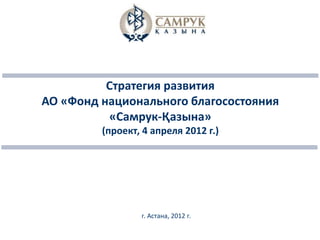 Стратегия развития
АО «Фонд национального благосостояния
          «Самрук-Қазына»
         (проект, 4 апреля 2012 г.)




                 г. Астана, 2012 г.
 