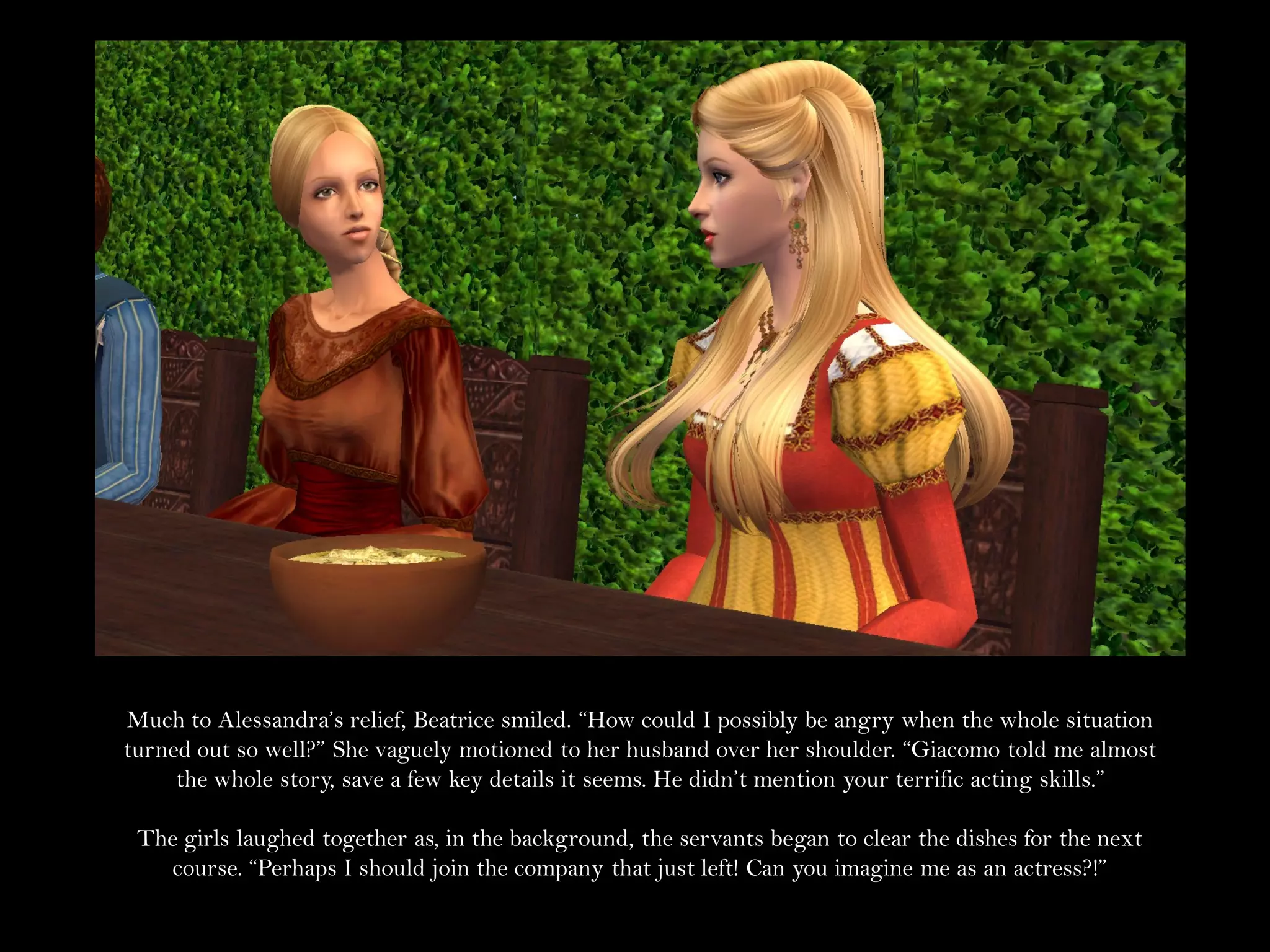 Much to Alessandra’s relief, Beatrice smiled. “How could I possibly be angry when the whole situation
turned out so well?” She vaguely motioned to her husband over her shoulder. “Giacomo told me almost
     the whole story, save a few key details it seems. He didn’t mention your terrific acting skills.”

 The girls laughed together as, in the background, the servants began to clear the dishes for the next
   course. “Perhaps I should join the company that just left! Can you imagine me as an actress?!”
 