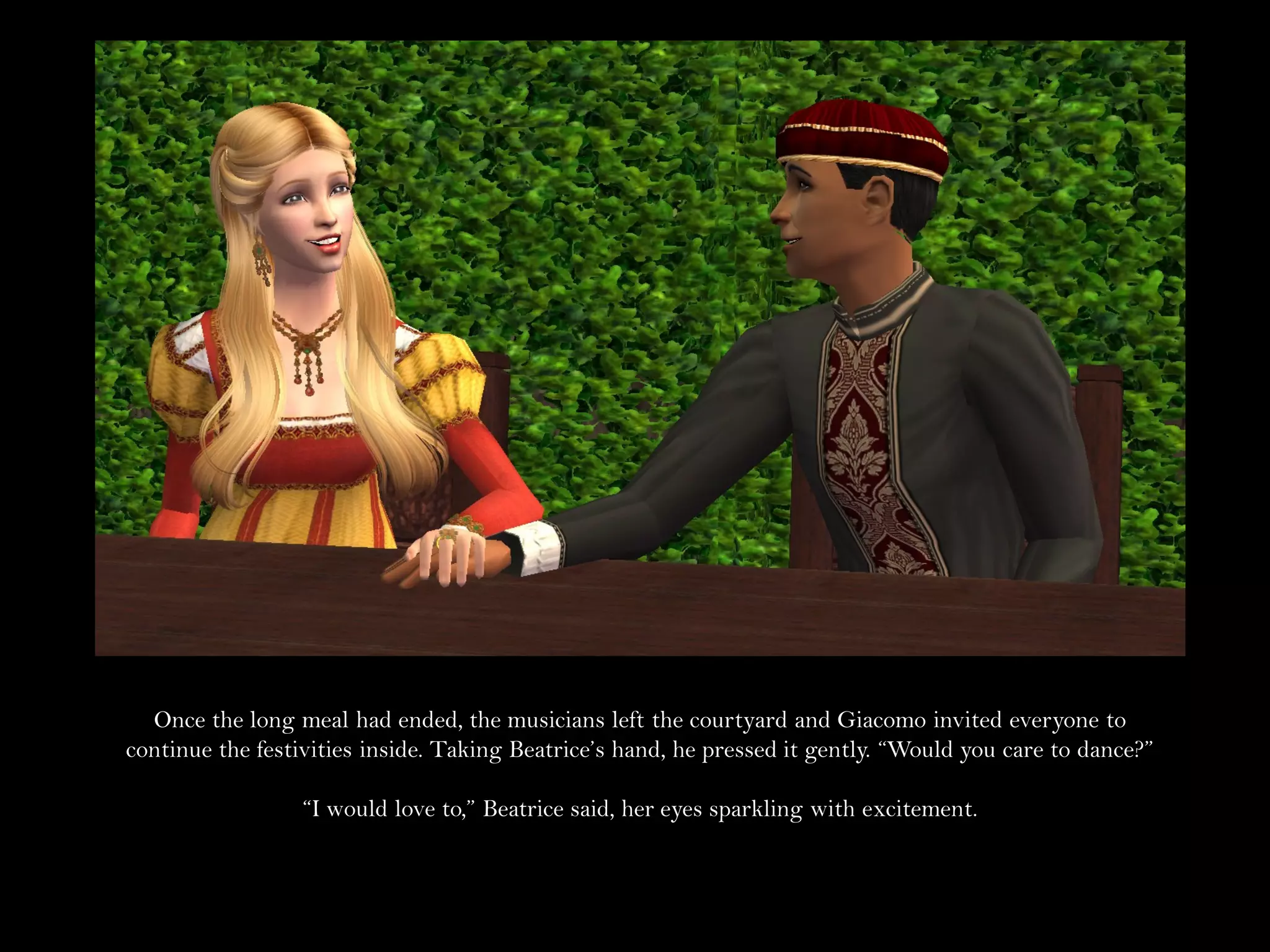 Once the long meal had ended, the musicians left the courtyard and Giacomo invited everyone to
continue the festivities inside. Taking Beatrice’s hand, he pressed it gently. “Would you care to dance?”

                  “I would love to,” Beatrice said, her eyes sparkling with excitement.
 