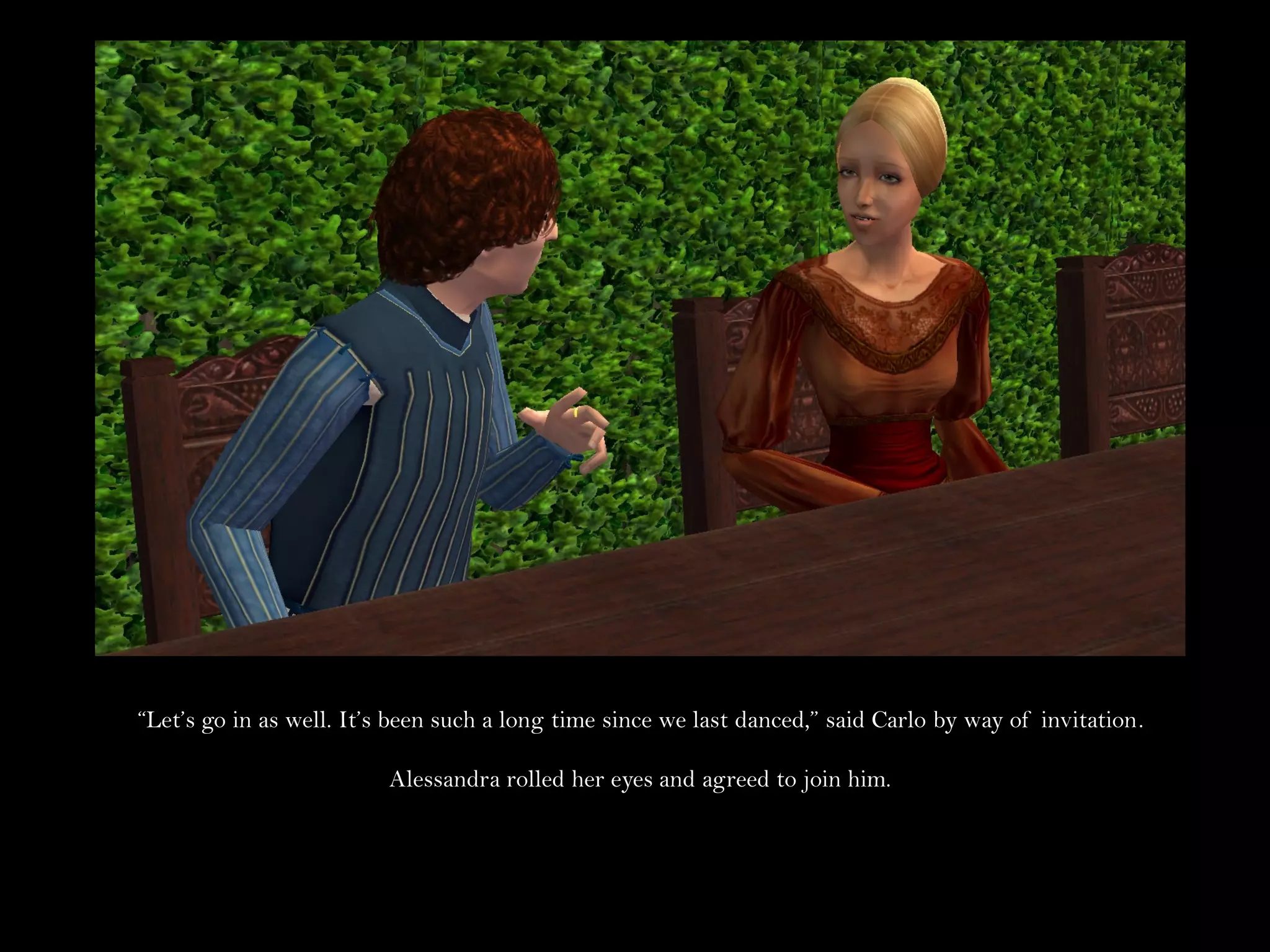 “Let’s go in as well. It’s been such a long time since we last danced,” said Carlo by way of invitation.

                          Alessandra rolled her eyes and agreed to join him.
 