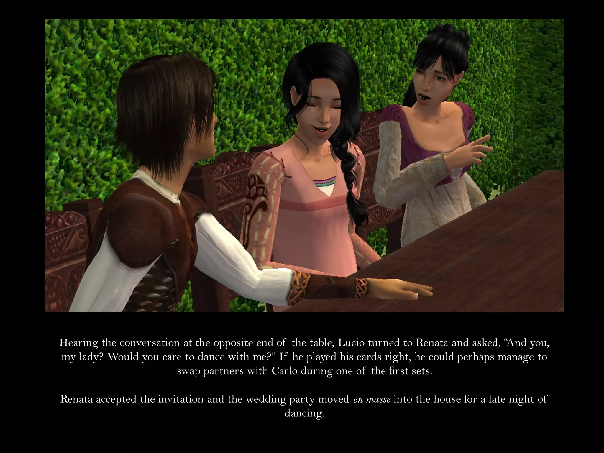 Hearing the conversation at the opposite end of the table, Lucio turned to Renata and asked, “And you,
my lady? Would you care to dance with me?” If he played his cards right, he could perhaps manage to
                       swap partners with Carlo during one of the first sets.

Renata accepted the invitation and the wedding party moved en masse into the house for a late night of
                                              dancing.
 