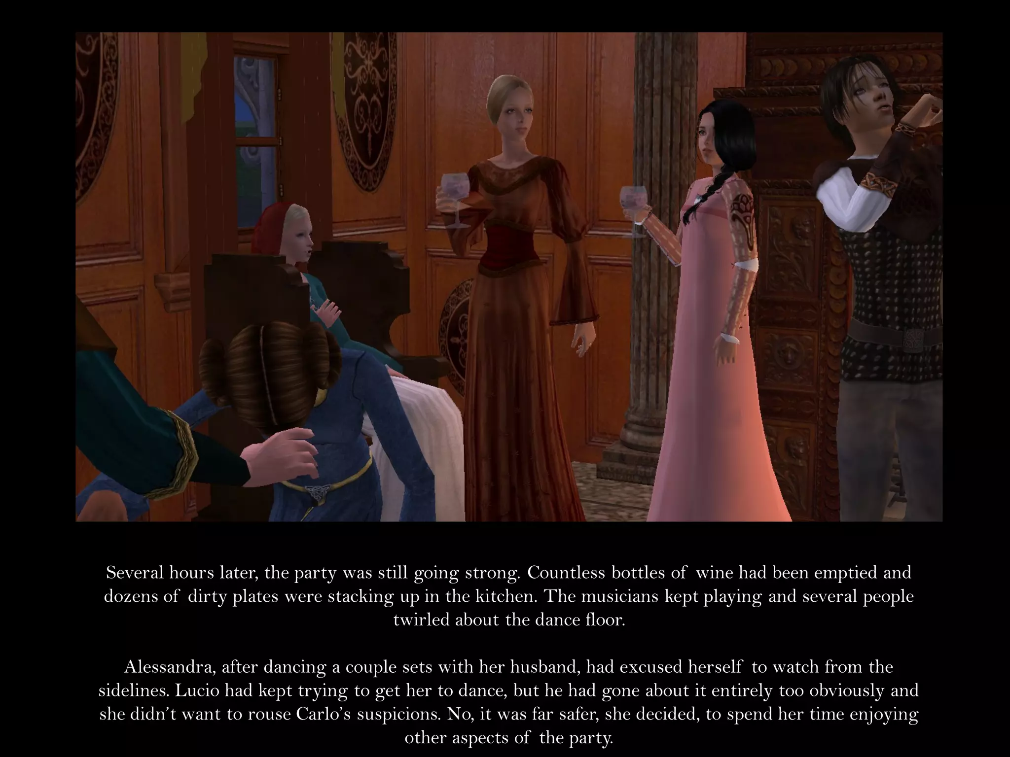Several hours later, the party was still going strong. Countless bottles of wine had been emptied and
dozens of dirty plates were stacking up in the kitchen. The musicians kept playing and several people
                                     twirled about the dance floor.

   Alessandra, after dancing a couple sets with her husband, had excused herself to watch from the
sidelines. Lucio had kept trying to get her to dance, but he had gone about it entirely too obviously and
she didn’t want to rouse Carlo’s suspicions. No, it was far safer, she decided, to spend her time enjoying
                                        other aspects of the party.
 
