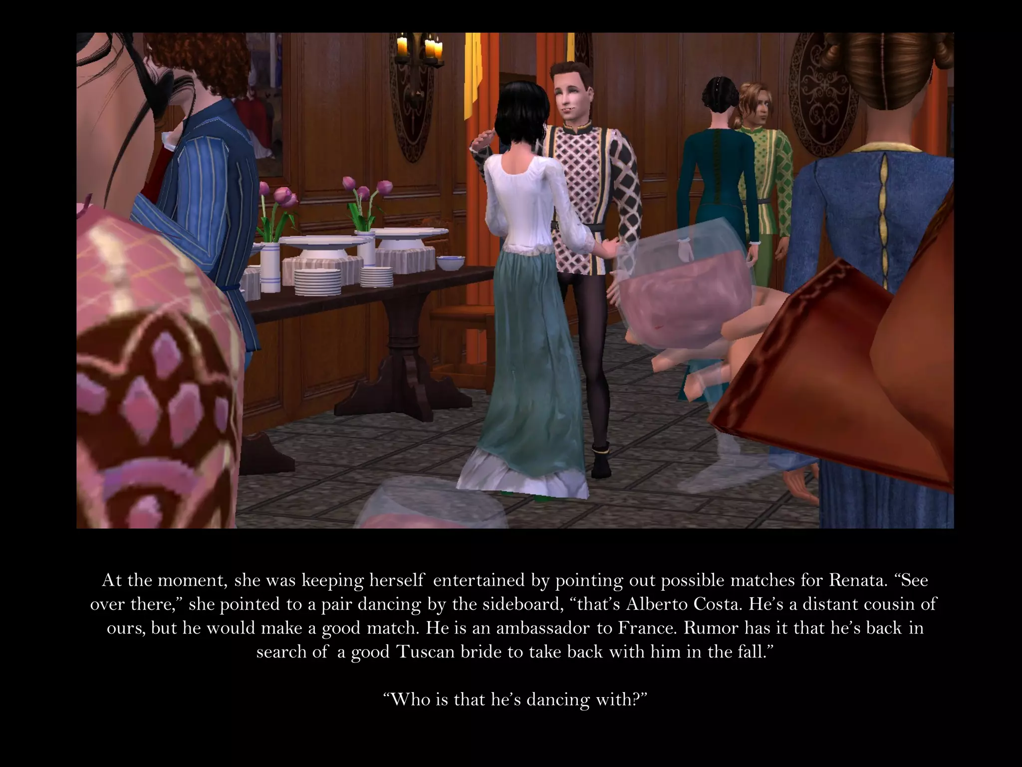 At the moment, she was keeping herself entertained by pointing out possible matches for Renata. “See
over there,” she pointed to a pair dancing by the sideboard, “that’s Alberto Costa. He’s a distant cousin of
  ours, but he would make a good match. He is an ambassador to France. Rumor has it that he’s back in
                     search of a good Tuscan bride to take back with him in the fall.”

                                     “Who is that he’s dancing with?”
 