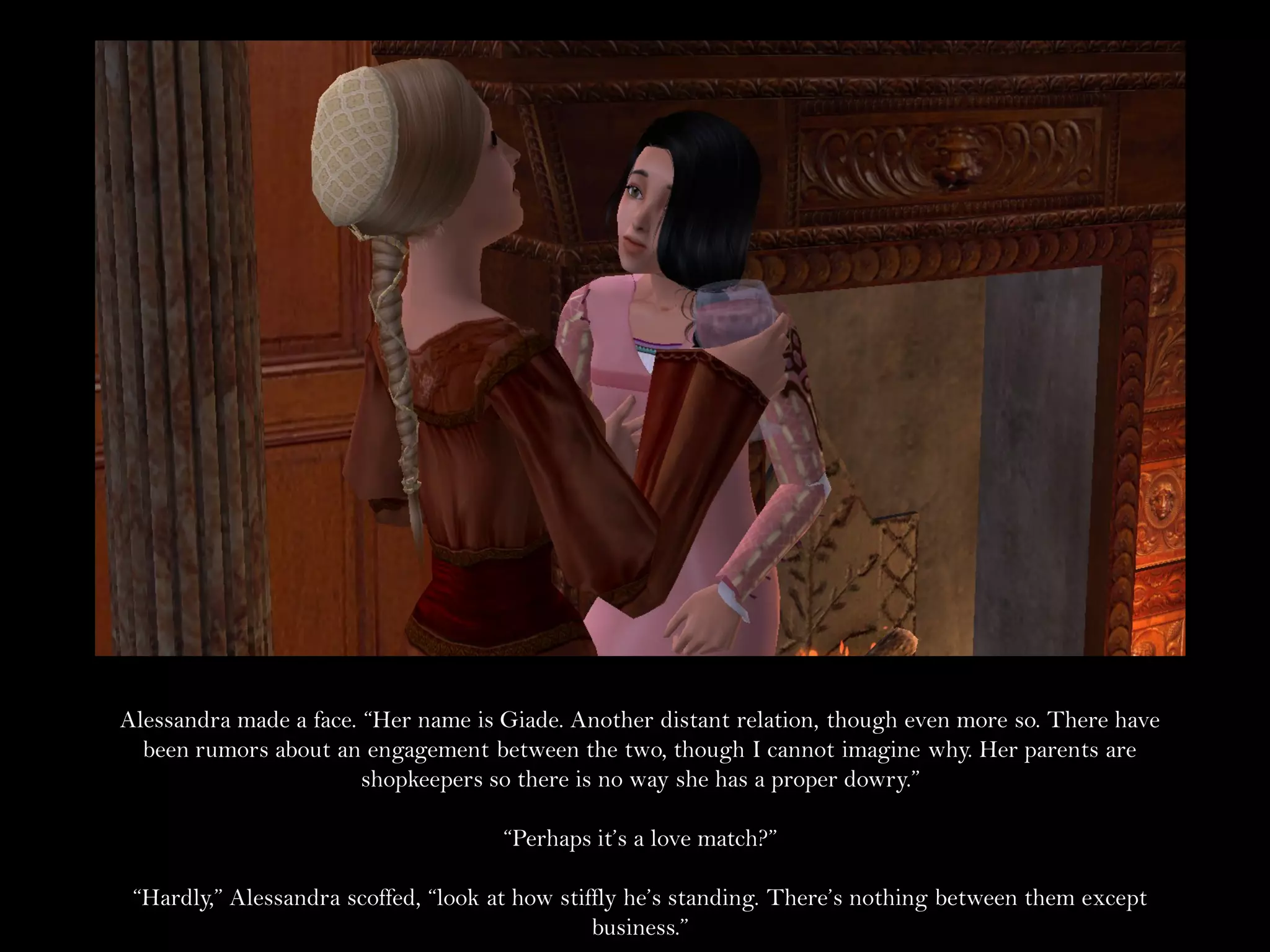 Alessandra made a face. “Her name is Giade. Another distant relation, though even more so. There have
  been rumors about an engagement between the two, though I cannot imagine why. Her parents are
                        shopkeepers so there is no way she has a proper dowry.”

                                     “Perhaps it’s a love match?”

 “Hardly,” Alessandra scoffed, “look at how stiffly he’s standing. There’s nothing between them except
                                                business.”
 