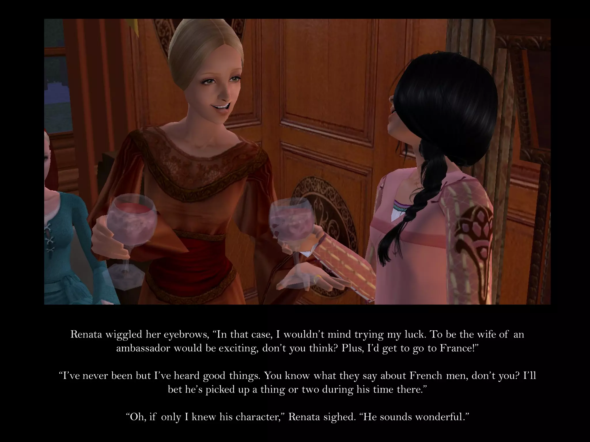 Renata wiggled her eyebrows, “In that case, I wouldn’t mind trying my luck. To be the wife of an
           ambassador would be exciting, don’t you think? Plus, I’d get to go to France!”

“I’ve never been but I’ve heard good things. You know what they say about French men, don’t you? I’ll
                        bet he’s picked up a thing or two during his time there.”

              “Oh, if only I knew his character,” Renata sighed. “He sounds wonderful.”
 