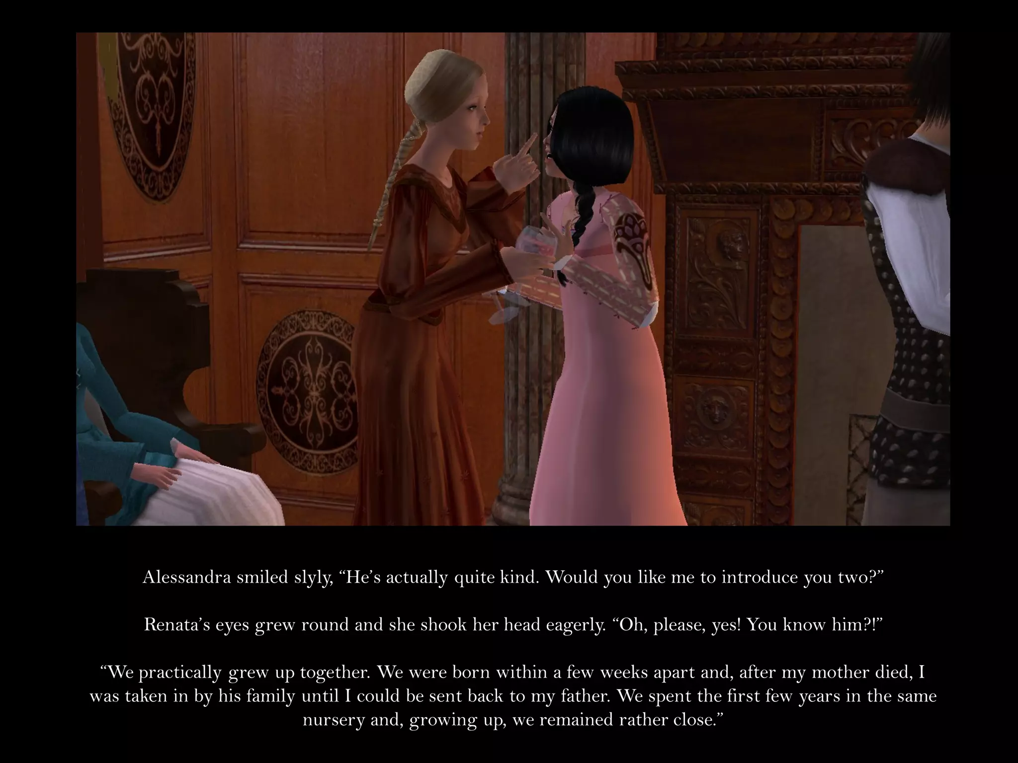 Alessandra smiled slyly, “He’s actually quite kind. Would you like me to introduce you two?”

      Renata’s eyes grew round and she shook her head eagerly. “Oh, please, yes! You know him?!”

 “We practically grew up together. We were born within a few weeks apart and, after my mother died, I
was taken in by his family until I could be sent back to my father. We spent the first few years in the same
                           nursery and, growing up, we remained rather close.”
 
