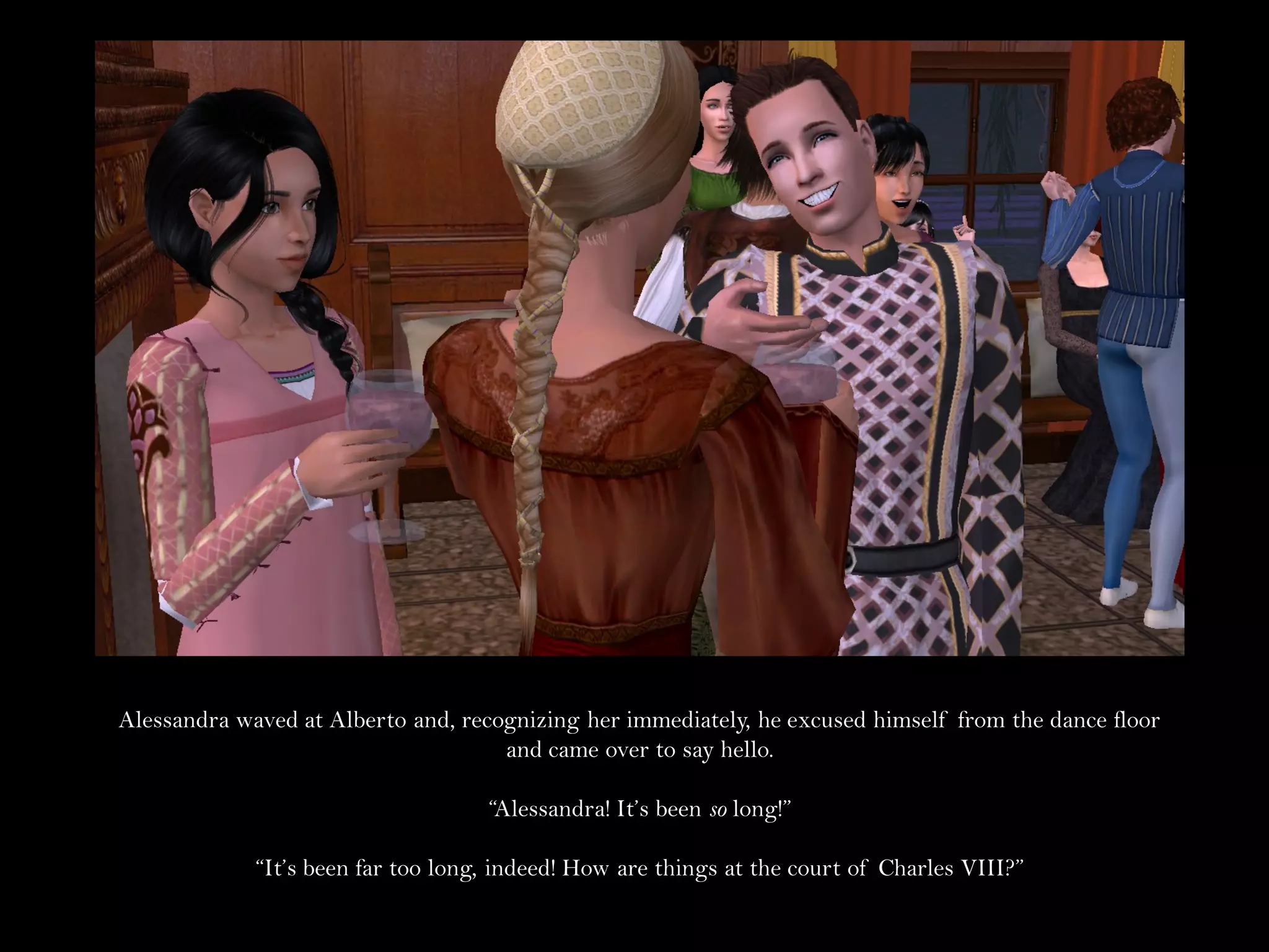 Alessandra waved at Alberto and, recognizing her immediately, he excused himself from the dance floor
                                     and came over to say hello.

                                    “Alessandra! It’s been so long!”

             “It’s been far too long, indeed! How are things at the court of Charles VIII?”
 