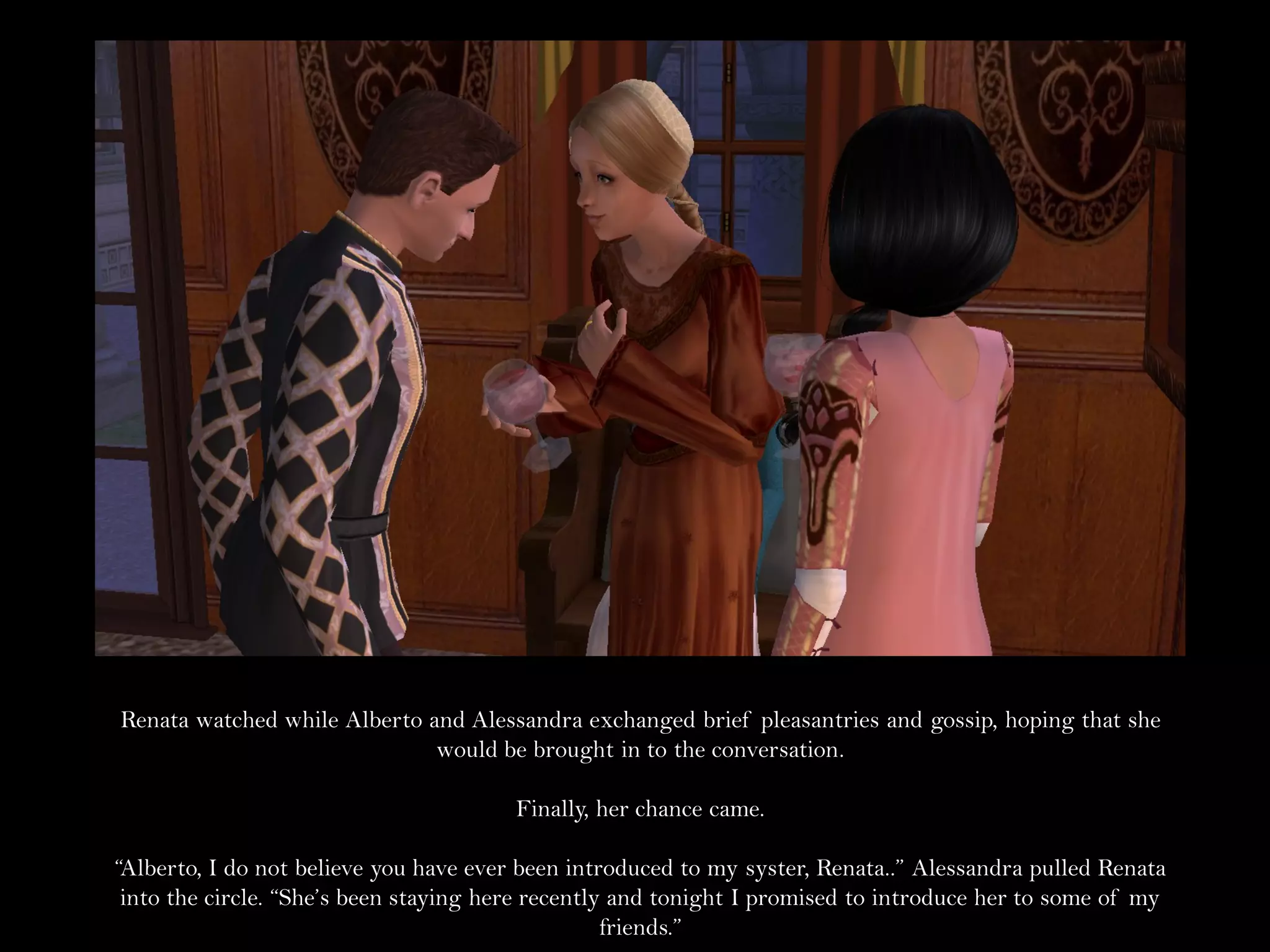 Renata watched while Alberto and Alessandra exchanged brief pleasantries and gossip, hoping that she
                              would be brought in to the conversation.

                                        Finally, her chance came.

“Alberto, I do not believe you have ever been introduced to my syster, Renata..” Alessandra pulled Renata
 into the circle. “She’s been staying here recently and tonight I promised to introduce her to some of my
                                                   friends.”
 