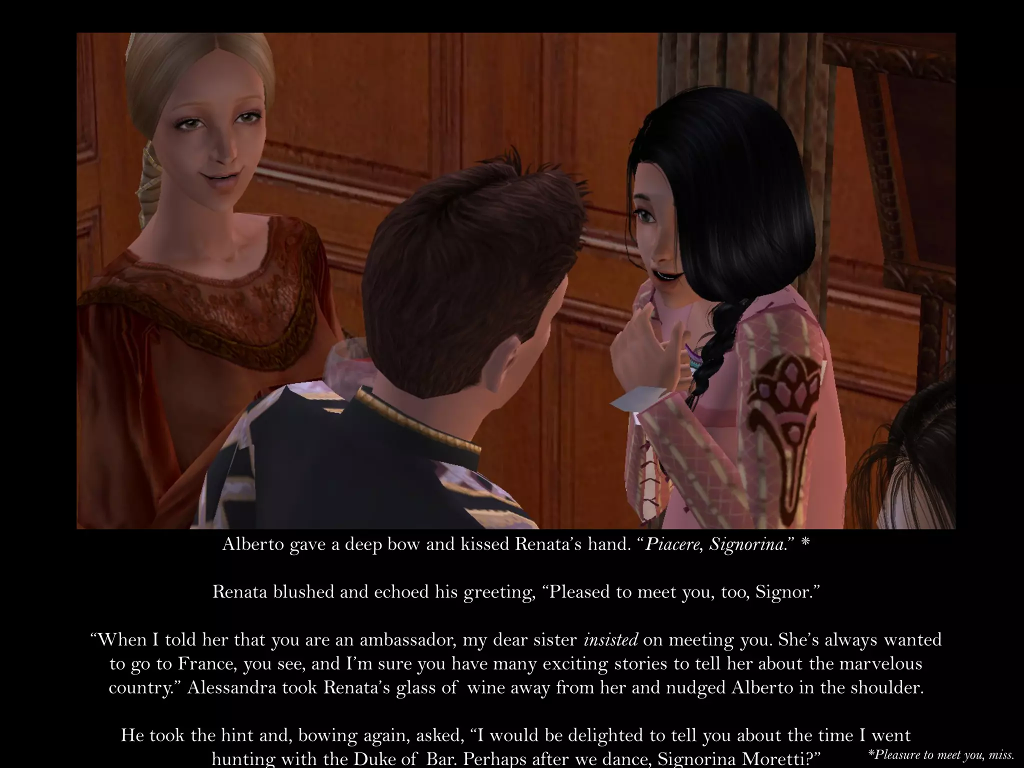 Alberto gave a deep bow and kissed Renata’s hand. “Piacere, Signorina.” *

               Renata blushed and echoed his greeting, “Pleased to meet you, too, Signor.”

“When I told her that you are an ambassador, my dear sister insisted on meeting you. She’s always wanted
  to go to France, you see, and I’m sure you have many exciting stories to tell her about the marvelous
  country.” Alessandra took Renata’s glass of wine away from her and nudged Alberto in the shoulder.

   He took the hint and, bowing again, asked, “I would be delighted to tell you about the time I went
             hunting with the Duke of Bar. Perhaps after we dance, Signorina Moretti?”          *Pleasure to meet you, miss.
 