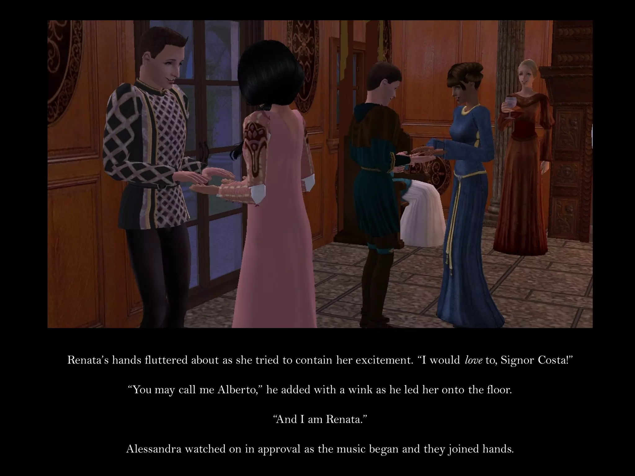 Renata’s hands fluttered about as she tried to contain her excitement. “I would love to, Signor Costa!”

            “You may call me Alberto,” he added with a wink as he led her onto the floor.

                                         “And I am Renata.”

           Alessandra watched on in approval as the music began and they joined hands.
 
