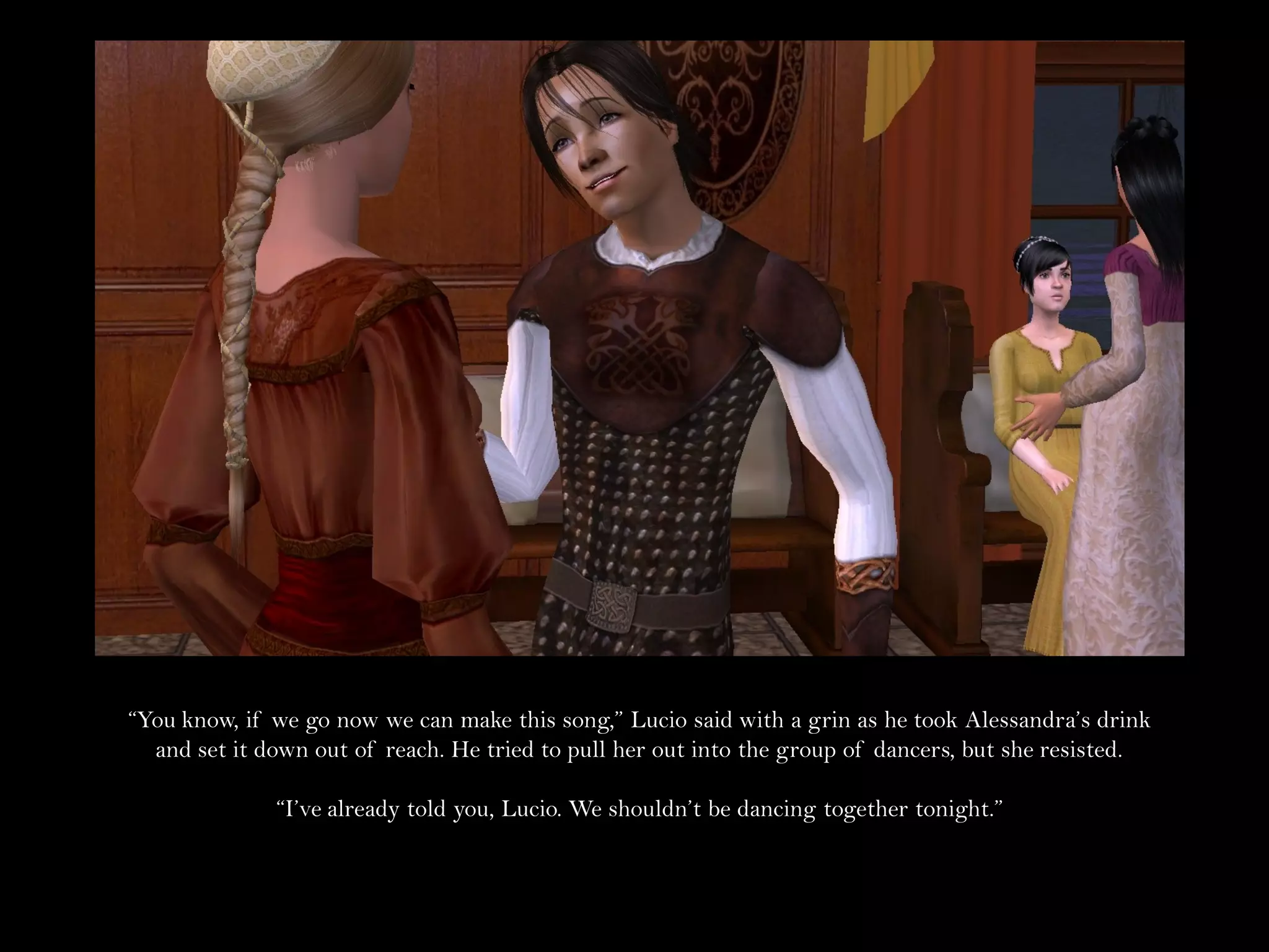“You know, if we go now we can make this song,” Lucio said with a grin as he took Alessandra’s drink
  and set it down out of reach. He tried to pull her out into the group of dancers, but she resisted.

              “I’ve already told you, Lucio. We shouldn’t be dancing together tonight.”
 