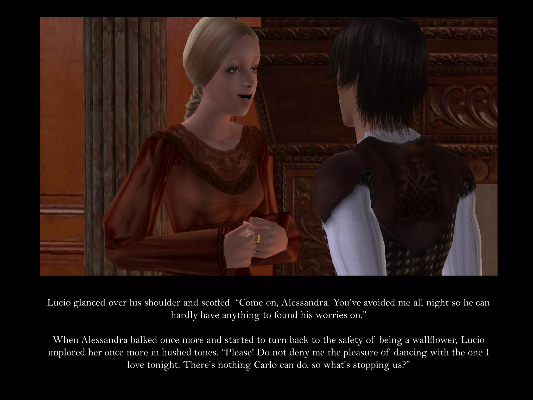 Lucio glanced over his shoulder and scoffed. “Come on, Alessandra. You’ve avoided me all night so he can
                             hardly have anything to found his worries on.”

 When Alessandra balked once more and started to turn back to the safety of being a wallflower, Lucio
implored her once more in hushed tones. “Please! Do not deny me the pleasure of dancing with the one I
                  love tonight. There’s nothing Carlo can do, so what’s stopping us?”
 