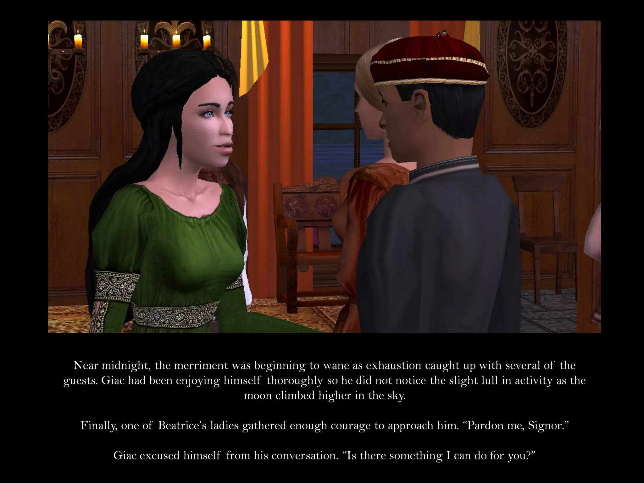 Near midnight, the merriment was beginning to wane as exhaustion caught up with several of the
guests. Giac had been enjoying himself thoroughly so he did not notice the slight lull in activity as the
                                  moon climbed higher in the sky.

   Finally, one of Beatrice’s ladies gathered enough courage to approach him. “Pardon me, Signor.”

          Giac excused himself from his conversation. “Is there something I can do for you?”
 