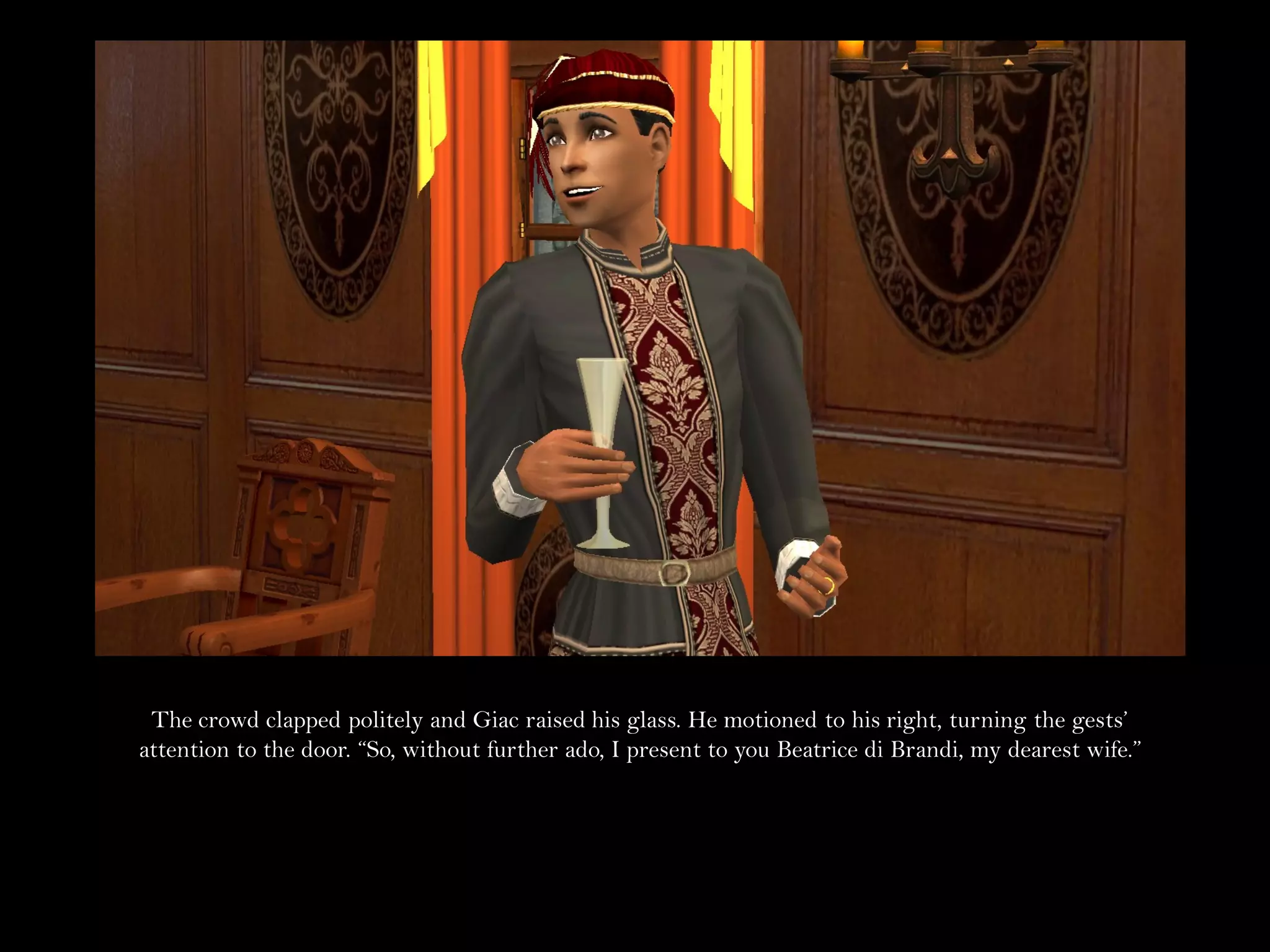 The crowd clapped politely and Giac raised his glass. He motioned to his right, turning the gests’
attention to the door. “So, without further ado, I present to you Beatrice di Brandi, my dearest wife.”
 