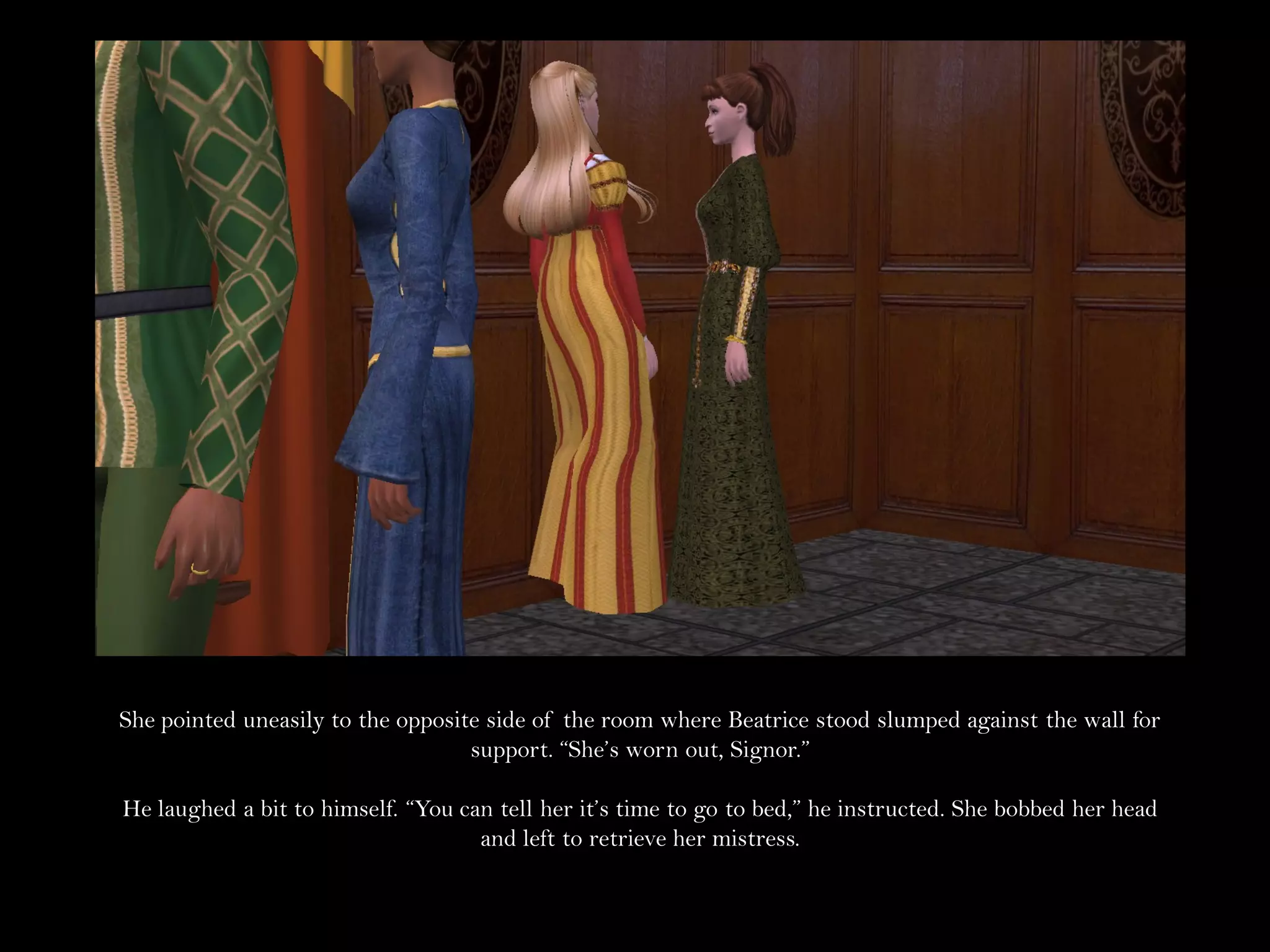 She pointed uneasily to the opposite side of the room where Beatrice stood slumped against the wall for
                                   support. “She’s worn out, Signor.”

He laughed a bit to himself. “You can tell her it’s time to go to bed,” he instructed. She bobbed her head
                                    and left to retrieve her mistress.
 