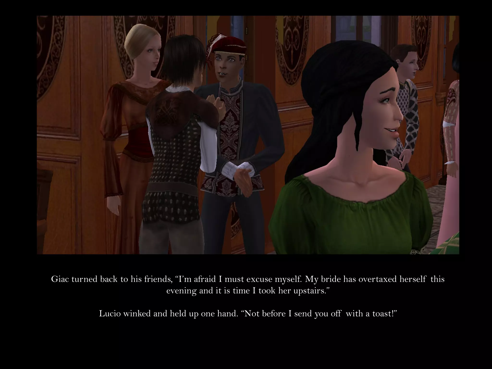 Giac turned back to his friends, “I’m afraid I must excuse myself. My bride has overtaxed herself this
                              evening and it is time I took her upstairs.”

            Lucio winked and held up one hand. “Not before I send you off with a toast!”
 