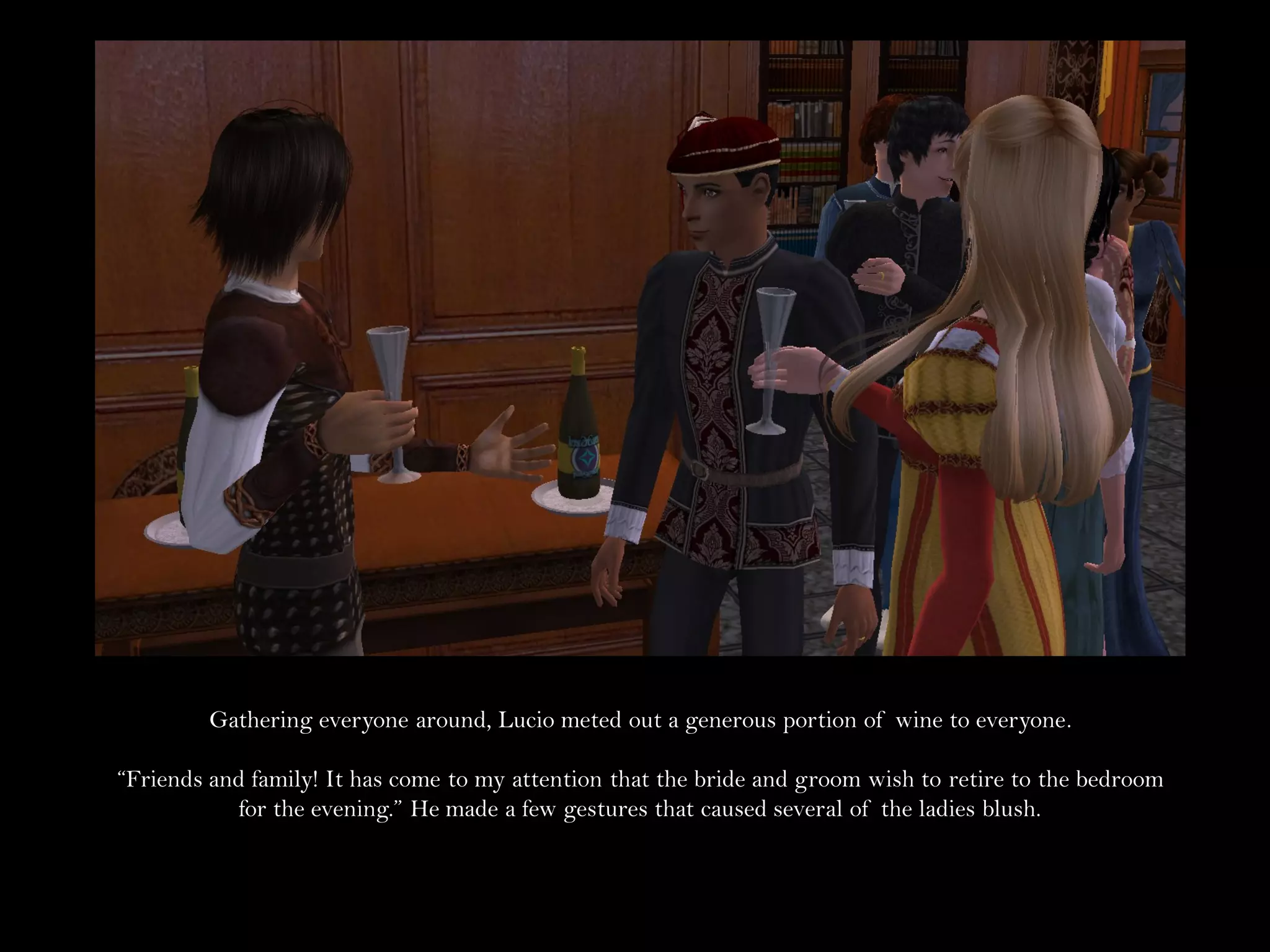 Gathering everyone around, Lucio meted out a generous portion of wine to everyone.

“Friends and family! It has come to my attention that the bride and groom wish to retire to the bedroom
           for the evening.” He made a few gestures that caused several of the ladies blush.
 