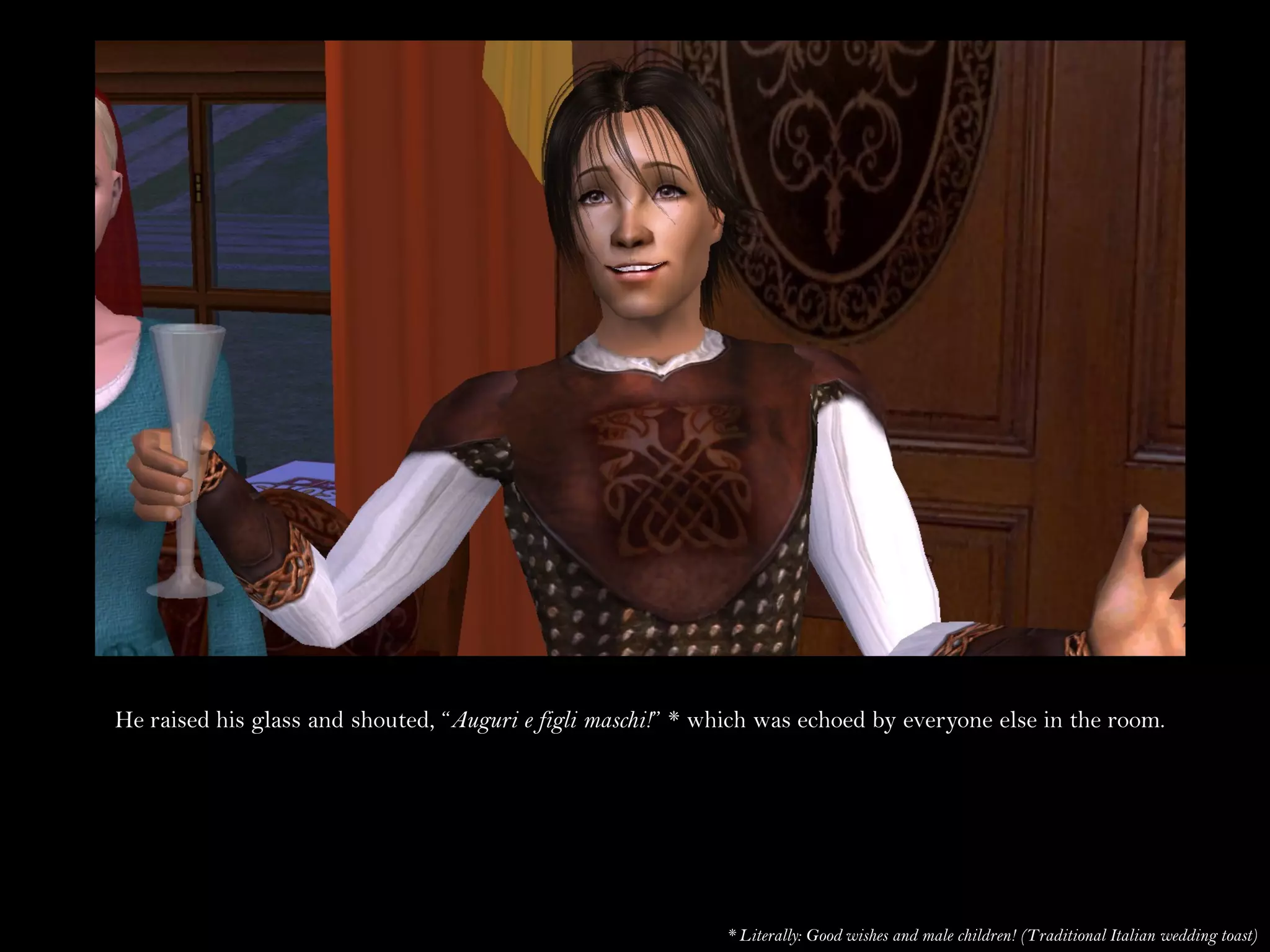 He raised his glass and shouted, “Auguri e figli maschi!” * which was echoed by everyone else in the room.




                                                             * Literally: Good wishes and male children! (Traditional Italian wedding toast)
 