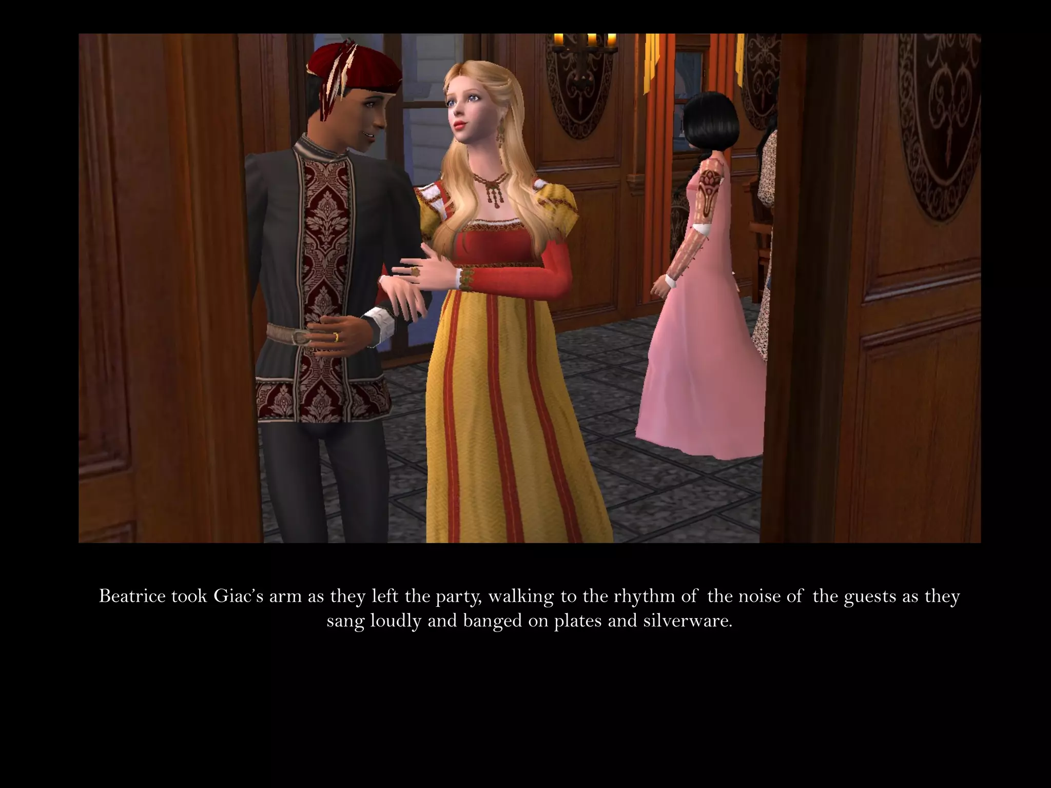 Beatrice took Giac’s arm as they left the party, walking to the rhythm of the noise of the guests as they
                           sang loudly and banged on plates and silverware.
 