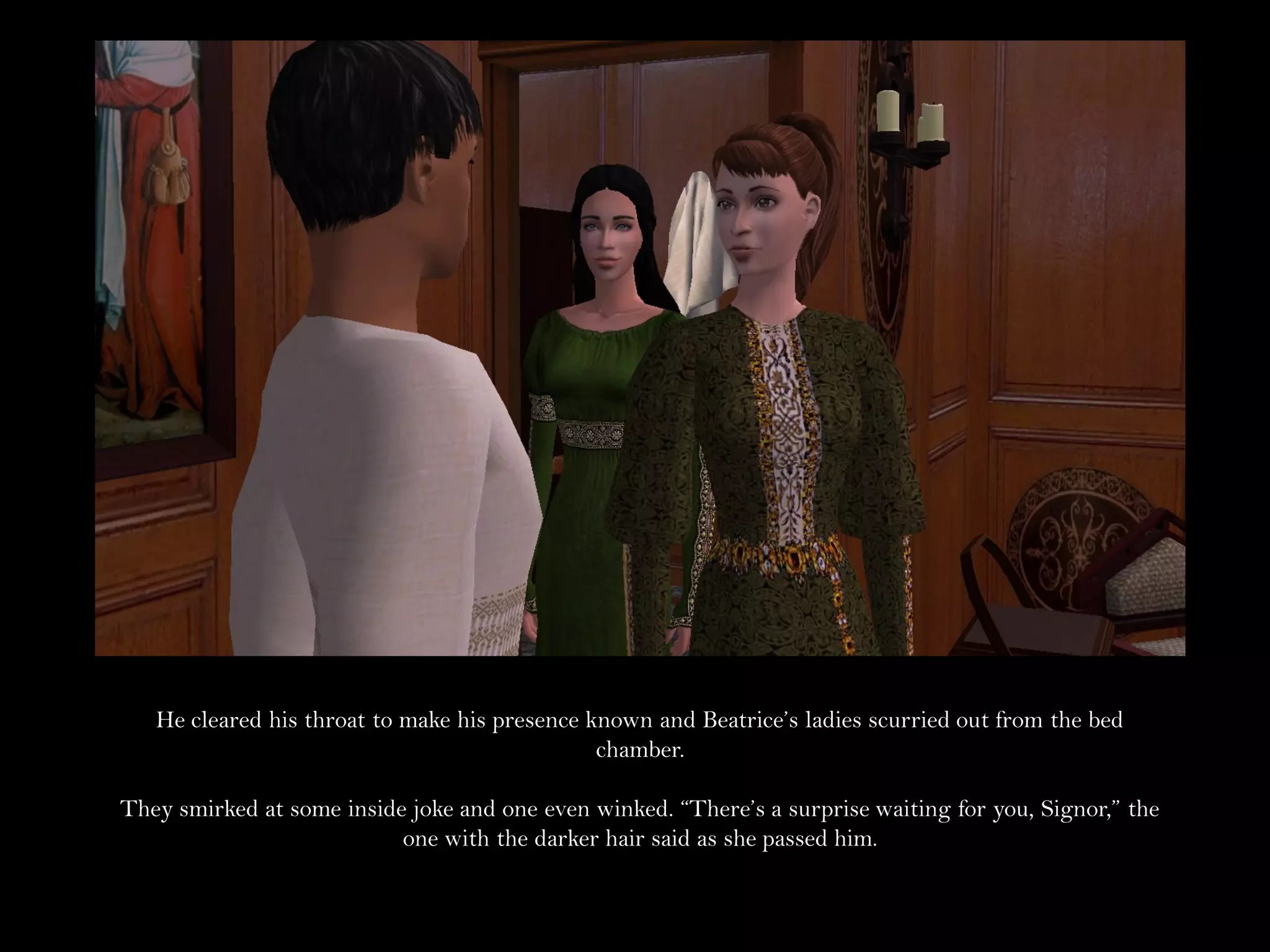 He cleared his throat to make his presence known and Beatrice’s ladies scurried out from the bed
                                               chamber.

They smirked at some inside joke and one even winked. “There’s a surprise waiting for you, Signor,” the
                           one with the darker hair said as she passed him.
 