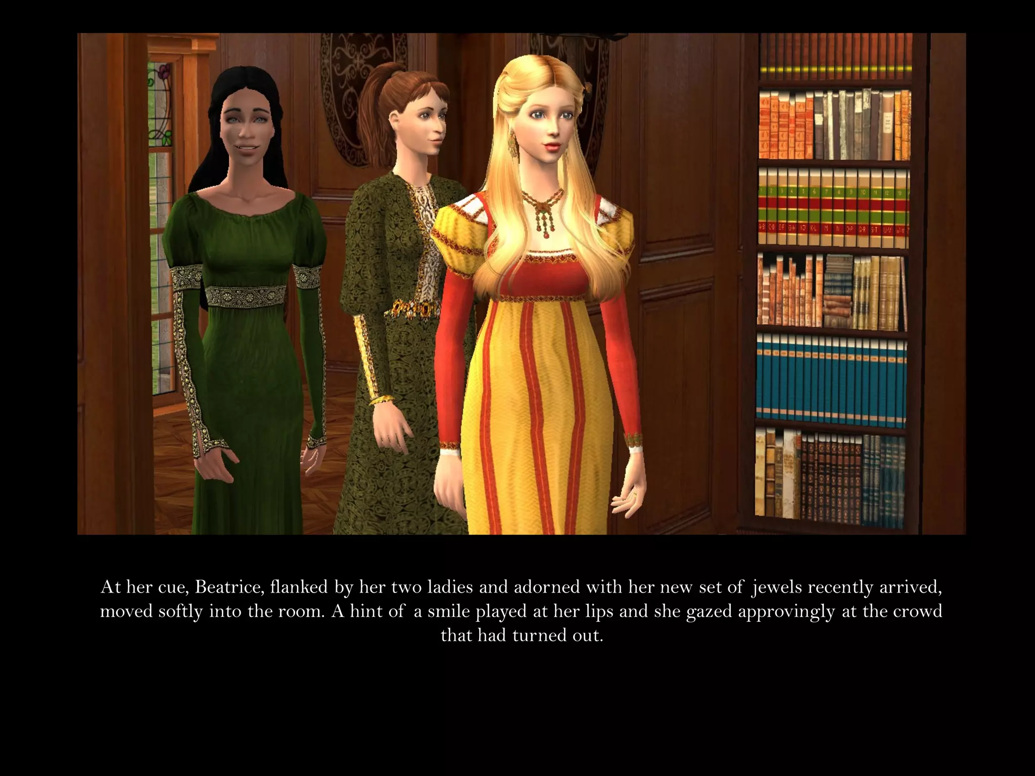 At her cue, Beatrice, flanked by her two ladies and adorned with her new set of jewels recently arrived,
moved softly into the room. A hint of a smile played at her lips and she gazed approvingly at the crowd
                                           that had turned out.
 