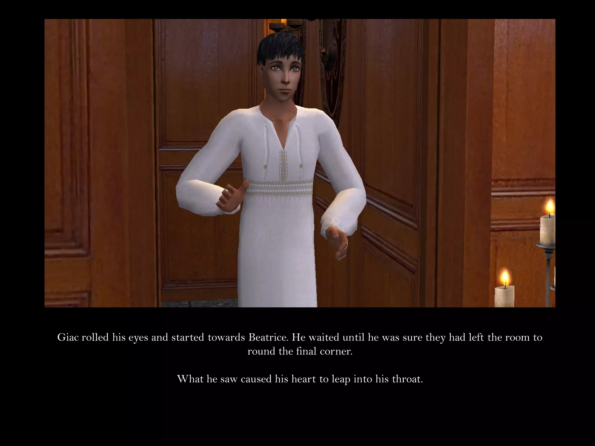 Giac rolled his eyes and started towards Beatrice. He waited until he was sure they had left the room to
                                         round the final corner.

                         What he saw caused his heart to leap into his throat.
 