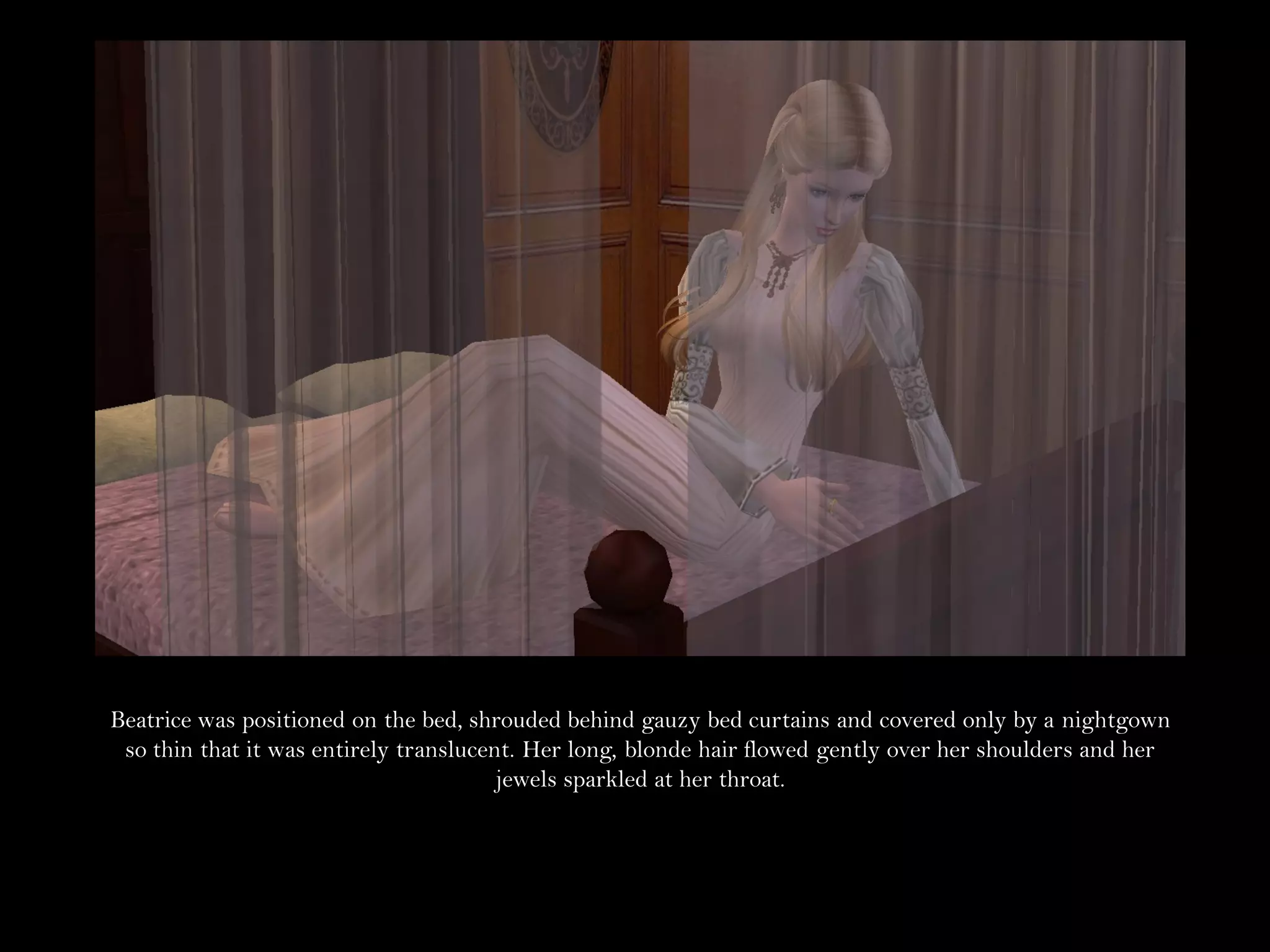 Beatrice was positioned on the bed, shrouded behind gauzy bed curtains and covered only by a nightgown
 so thin that it was entirely translucent. Her long, blonde hair flowed gently over her shoulders and her
                                        jewels sparkled at her throat.
 