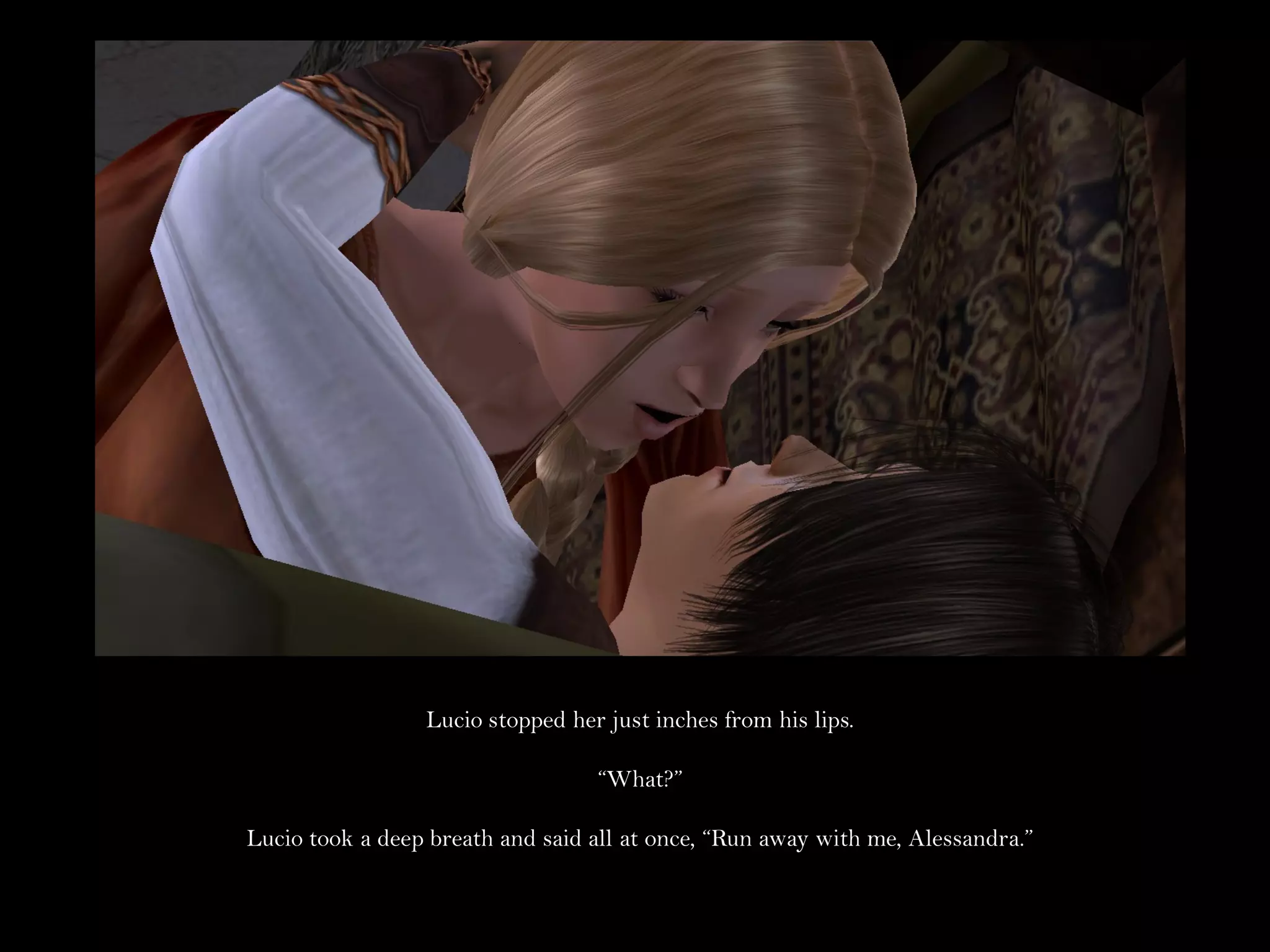 Lucio stopped her just inches from his lips.

                                  “What?”

Lucio took a deep breath and said all at once, “Run away with me, Alessandra.”
 