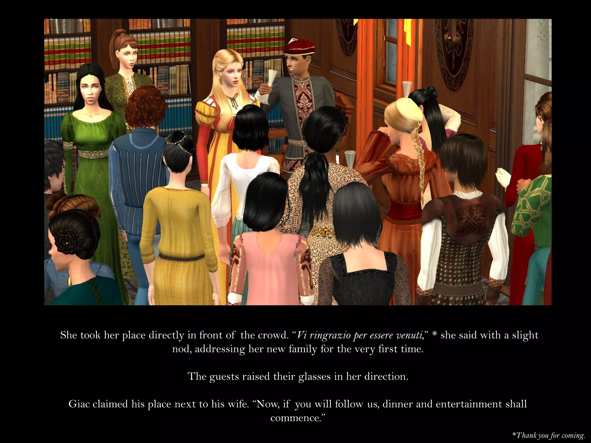 She took her place directly in front of the crowd. “Vi ringrazio per essere venuti,” * she said with a slight
                        nod, addressing her new family for the very first time.

                            The guests raised their glasses in her direction.

 Giac claimed his place next to his wife. “Now, if you will follow us, dinner and entertainment shall
                                             commence.”
                                                                                                      *Thank you for coming.
 