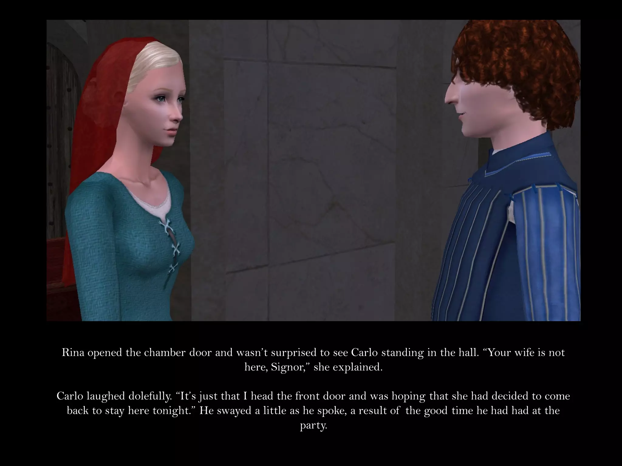 Rina opened the chamber door and wasn’t surprised to see Carlo standing in the hall. “Your wife is not
                                   here, Signor,” she explained.

Carlo laughed dolefully. “It’s just that I head the front door and was hoping that she had decided to come
 back to stay here tonight.” He swayed a little as he spoke, a result of the good time he had had at the
                                                     party.
 
