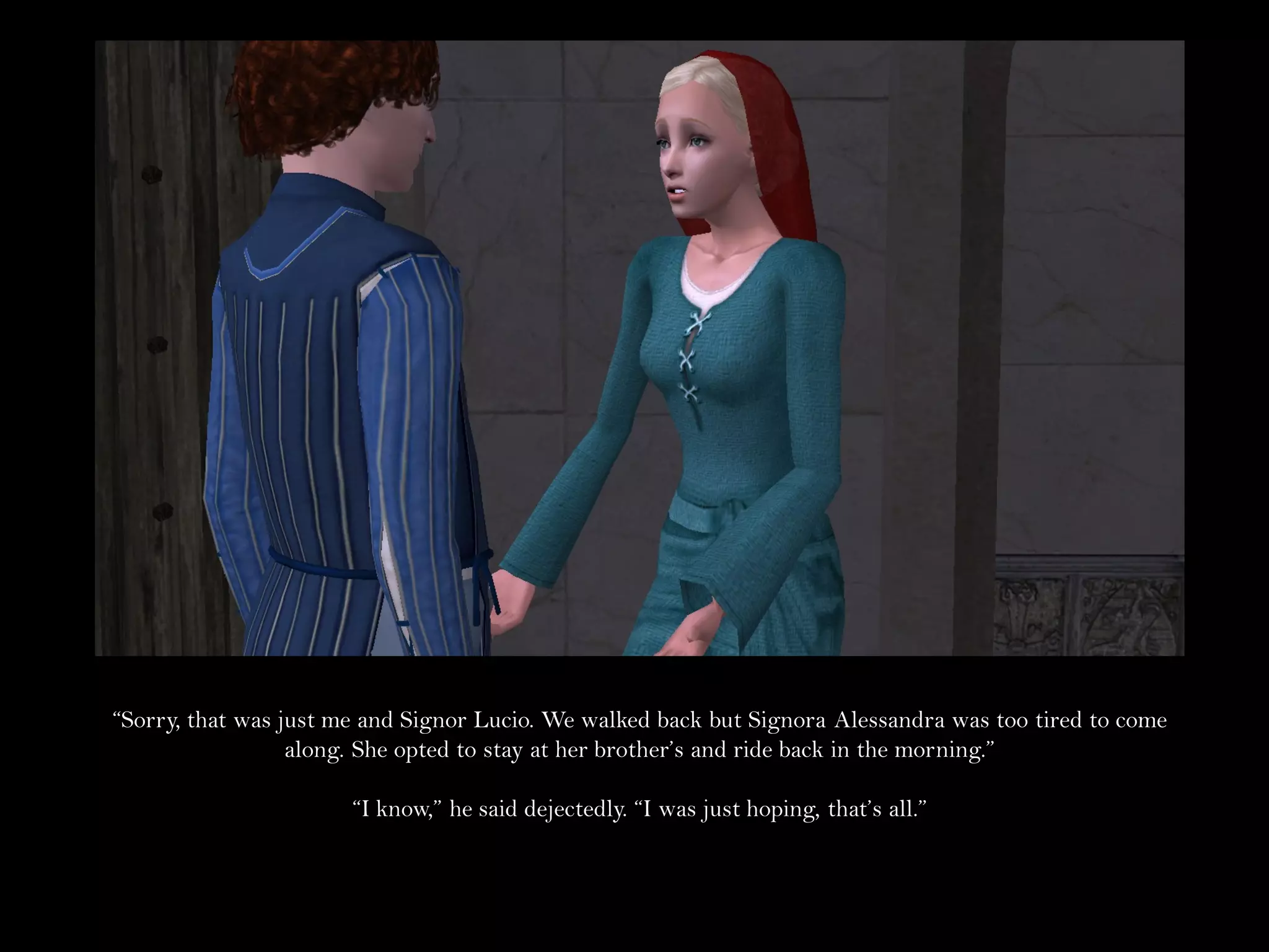 “Sorry, that was just me and Signor Lucio. We walked back but Signora Alessandra was too tired to come
                  along. She opted to stay at her brother’s and ride back in the morning.”

                       “I know,” he said dejectedly. “I was just hoping, that’s all.”
 